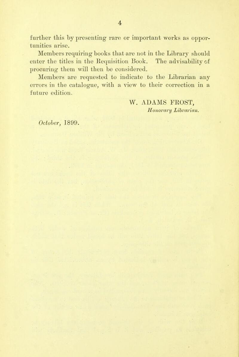 further this by presenting rare or important works as oppor- tunities arise. Members requiring books that are not in the Library should enter the titles in the Requisition Book. The advisability of procuring' them will then be considered. Members are requested to indicate to the Librarian any errors iu the catalogue, with a view to their correction in a future edition. W. ADAMS FROST, Honorary Librarian. October, 1899.