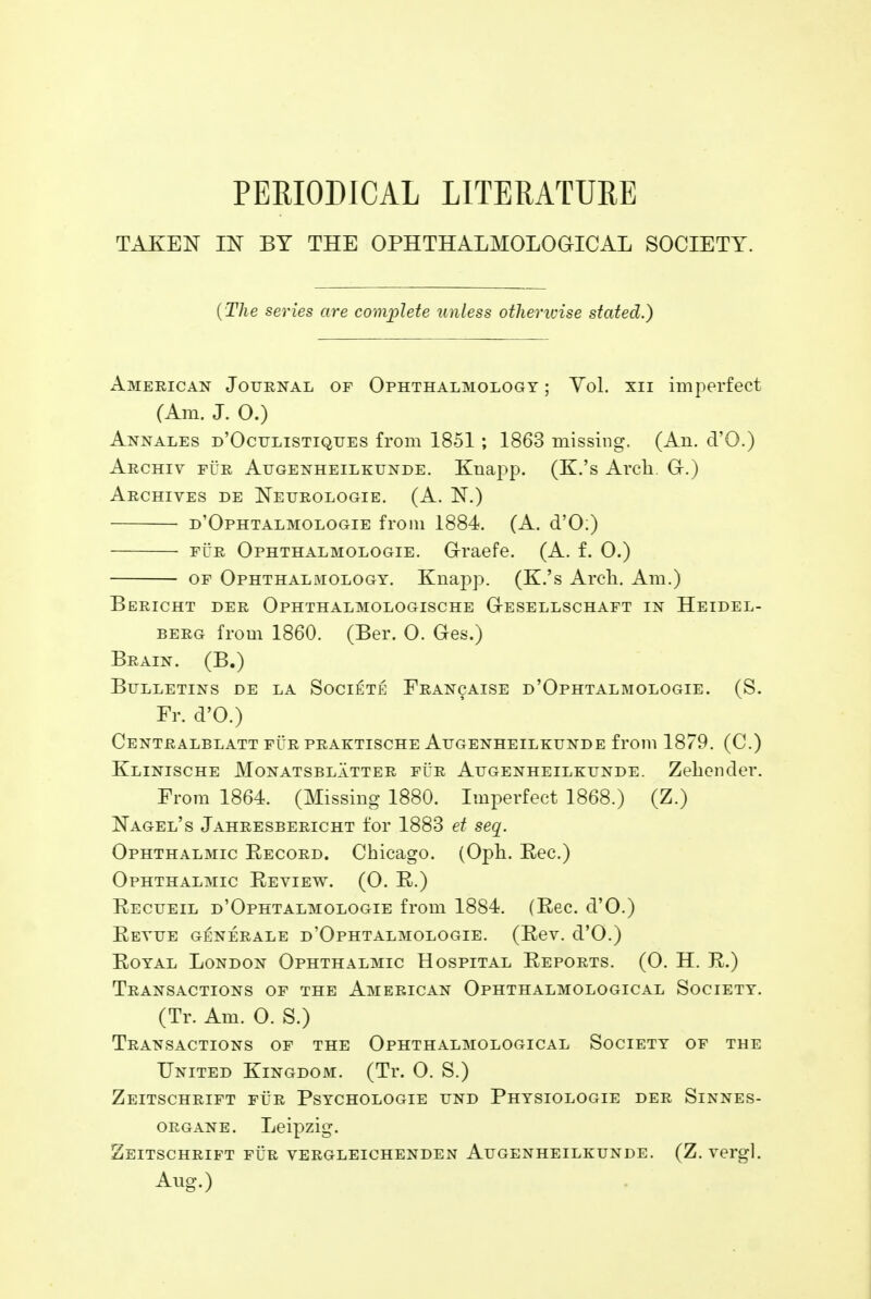 PERIODICAL LITERATURE TAKEN IN BY THE OPHTHALMOLOGICS SOCIETY. {The series are complete unless otherwise stated.) American Journal of Ophthalmology ; Vol. xn imperfect (Am. J. 0.) Annales d'Oculistiques from 1851 ; 1863 missing. (An. d'O.) Archiv fur Augenheilkunde. Knapp. (K.'s Arch. Gr.) Archives de Neurologie. (A. N.) d'Ophtalmologie from 1884. (A. d'O:) fur Ophthalmologie. G-raefe. (A. f. 0.) of Ophthalmology. Knapp. (K.'s Arch. Am.) Bericht der Ophthalmologische G-esellschaft in Heidel- berg from 1860. (Ber. 0. Ges.) Brain. (B.) Bulletins de la Societe Francaise d'Ophtalmologie. (S. Fr. d'O.) Centralblatt fur praktische Augenheilkunde from 1879. (C.) Klinische Monatsblatter fur Augenheilkunde. Zehender. From 1864. (Missing 1880. Imperfect 1868.) (Z.) Nagel's Jahresbericht for 1883 et seq. Ophthalmic Eecord. Chicago. (Oph. Eec.) Ophthalmic Review. (0. R.) Recueil d'Ophtalmologie from 1884. (Rec. d'O.) Revue generale d'Ophtalmologie. (Rev. d'O.) Royal London Ophthalmic Hospital Reports. (0. H. R.) Transactions of the American Ophthalmological Society. (Tr. Am. 0. S.) Transactions of the Ophthalmological Society of the United Kingdom. (Tr. O. S.) Zeitschrift fur Psychologie und Physiologie der Sinnes- organe. Leipzig. Zeitschrift fur vergleichenden Augenheilkunde. (Z.vergl. Aug.)