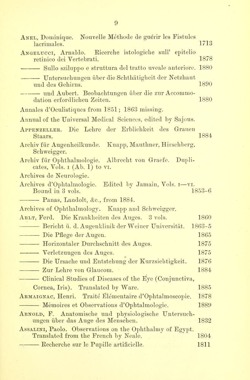 Anel, Dominique. Nouvelle Methode cle guerir les Fistnles lacri males. 1713 Angeltjcci, Arnaldo. Eicerclie istologiehe sail' epitelio retinico dei Vertebrati. 1878 Sullo sziluppo e struttura del tratto uveale anteriore. 1880 Untersuchungen liber die Schthatigheit der Netzhaut und des G-ehirns. 1890 und Aubert. Beobachtunsren tiber die zur Accommo- dation erfordlicben Zeiten. 1880 Annales d'Oculistiques from 1851; 1863 missing. Annual of tbe Universal Medical Sciences, edited by Sajous. Appenzeller. Die Lebre cler Erblichkeit des Grauen Staars. 1884 Arcbiv fiir Augenlieilkunde. Knapp, Mautbner, Hirscbberg, Scbweigger. Arcbiv fiir Ophthalmologic Albrecbt von Grraefe. Dupli- cates, Vols, l (Ab. 1) to vi. Arcbives de Neurologic Archives d'Opbtalmologie. Edited by Jamain, Vols, i—vi. Bound in 3 vols. 1853-6 ■ Panas, Landolt, &c, from 1884. Arcbives of Opbtbalmology. Knapp and Scbweigger. Arlt, Ferd. Die Krankheiten des Auges. 3 vols. 1860 Bericht ii. d. Augenklinik der Weiner Universitat. 1863-5 Die Pflege der Augen. 1865 Horizontaler Durcbscbnitt des Auges. 1875 Verletzungen des Auges. 1875 Die Ursacbe und Entstehung der Kurzsicbtigkeit. 1876 Zur Lebre von Grlaucom. 1884 Clinical Studies of Diseases of tbe Eye (Conjunctiva, Cornea, Iris). Translated by Ware. 1885 Armaignac, Henri. Traite Elementaire d'Opbtalmoscopie. 1878 Memoires et Observations d'Opbtalmologie. 1889 Arnold, F. Anatomiscbe und pbysiologiscbe Untersucb- ungen iiber das Auge des Menscben. 1832 Assalini, Paolo. Observations on tbe Ophthalmy of Egypt. Translated from tbe French by Neale. 1804 — Eecbercbe sur le Pupille artifieielle. 1811