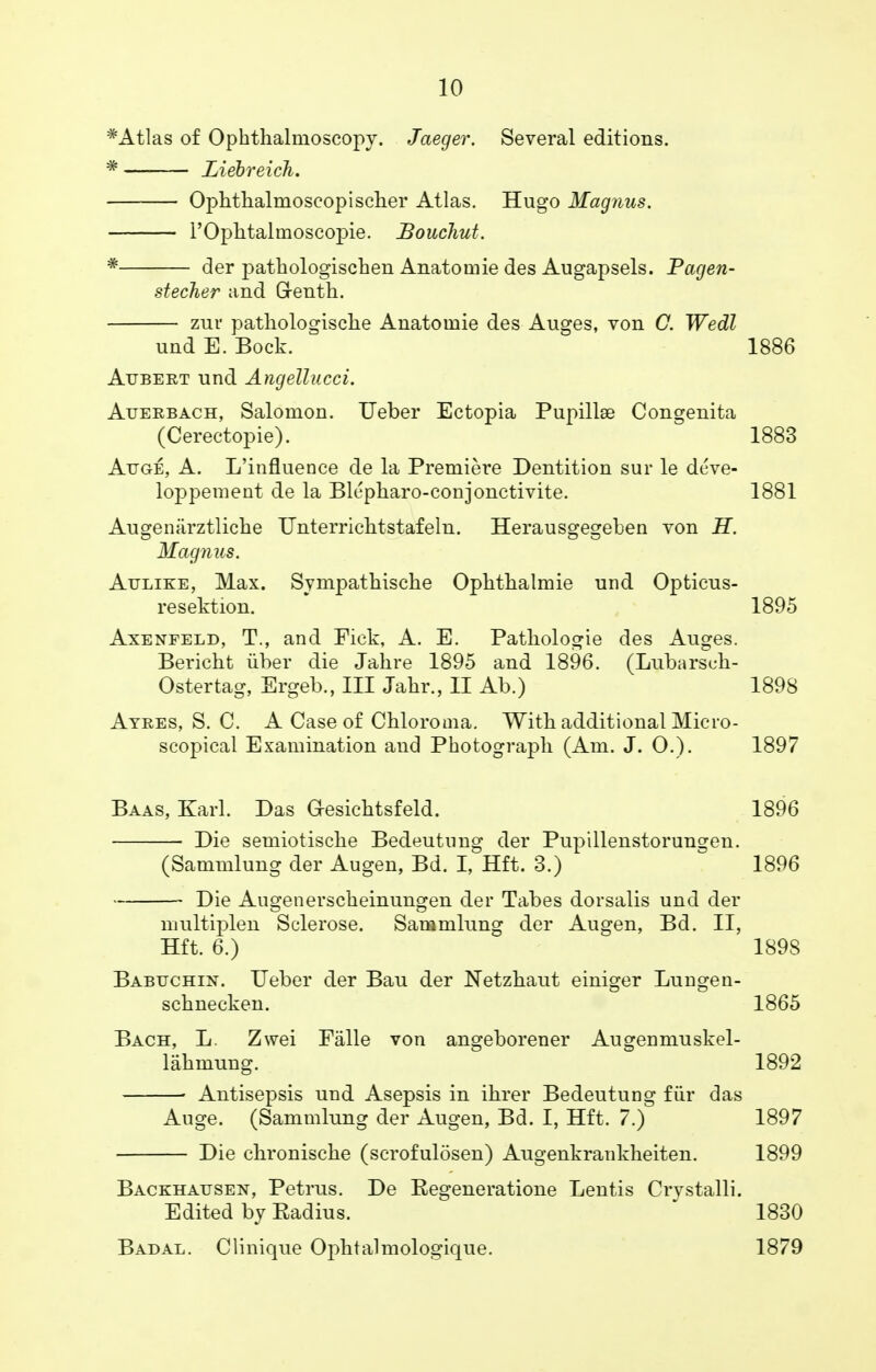 *Atlas of Ophthalmoscopy. Jaeger. Several editions. * Liebreich. Ophthalmoseopischer Atlas. Hugo Magnus. l'Oplitalmoscopie. Bouchut. * der patkologischen Anatomie des Augapsels. Pacjen- stecher and Grenth. zur patliologisclie Anatoinie des Auges, von C. Wedl und E. Bock. ^ 1886 Aubeet und Angellucci. Atjerbach, Salomon. Ueber Ectopia Pupillse Congenita (Cerectopie). 1883 Auge, A. L'influence de la Premiere Dentition sur le deve- loppement de la Bk'pharo-conjonctivite. 1881 Augenarztliche Unterrichtstafeln. Herausgegeben von H. Magnus. Attlike, Max. Sympatbische Ophthalmie und Opticus- resektion. 1895 Axenfeld, T., and Fick, A. E. Patliologie des Auges. Bericht iiber die Jahre 1895 and 1896. (Lubarsch- Ostertag, Ergeb., Ill Jalir., II Ab.) 1898 Atees, S. C. A Case of Chloronia. With additional Micro- scopical Examination and Photograph (Am. J. 0.). 1897 Baas, Karl. Das G-esichtsfeld. 1896 ■ Die semiotische Bedeutung der Pupillenstorungen. (Sammlung der Augen, Bd. I, Hft. 3.) 1896 Die Aueenerscheinuneen der Tabes dorsalis und der multiplen Sclerose. Sammlung der Augen, Bd. II, Hft. 6.) 1898 Babuchin. Ueber der Bau der Netzhaut einiger Lungen- schnecken. 1865 Bach, L. Zwei Falle von angeborener Augenmuskel- lahmung. 1892 ■ Antisepsis und Asepsis in ihrer Bedeutung fur das Auge. (Sammlung der Augen, Bd. I, Hft. 7.) 1897 Die chronische (scrofulosen) Augenkrankheiten. 1899 Backhausen, Petrus. De Eegeneratione Lentis Crystalli. Edited by Eadius. 1830 Badal. Clinique Ophtalmologique. 1879