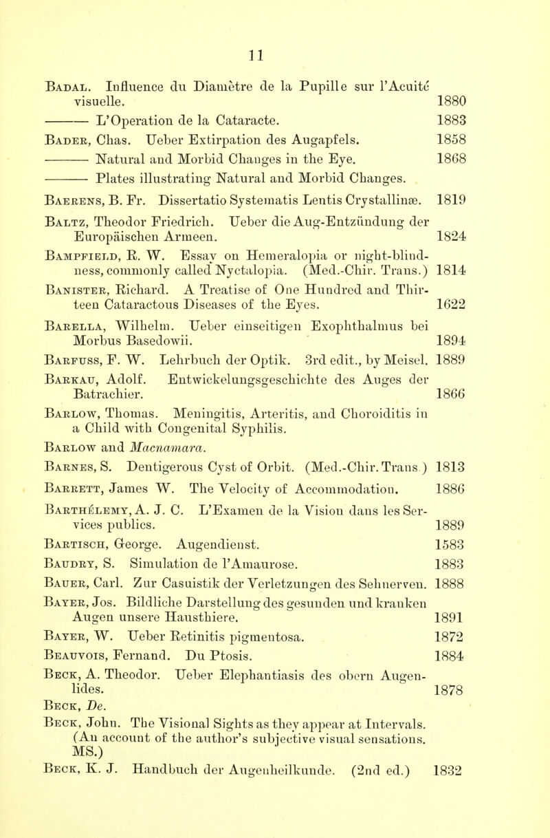 Badal. Influence du Diametre de la Pupille sur l'Acuite visuelle. 1880 L'Operation de la Cataracte. 1883 Bader, Chas. Ueber Extirpation des Augapfels. 1858 Natural and Morbid Changes in the Eye. 1868 ■ Plates illustrating Natural and Morbid Changes. Baerens, B. Fr. Dissertatio Systematis Lentis Crystalline. 1819 Baltz, Theodor Friedrich. Ueber die Aug-Entziindung der Europaischen Arineen. 1824 Bampfield, R. W. Essay on Hemeralopia or night-blind- ness, commonly called Nyctalopia. (Med.-Chir. Trans.) 1814 Banister, Richard. A Treatise of One Hundred and Thir- teen Cataractous Diseases of the Eyes. 1622 Barella, Wilhelm. Ueber einseitigen Exophthalmus bei Morbus Basedowii. 1894 Barfuss, F. W. Lehrbuch der Optik. 3rd edit., by Meisel. 1889 Barkau, Adolf. Entwickelungsgeschichte des Auges der Batrachier. 1866 Barlow, Thomas. Meningitis, Arteritis, and Choroiditis in a Child with Congenital Syphilis. Barlow and Macnamara. Barnes, S. Dentigerous Cyst of Orbit. (Med.-Chir. Trans ) 1813 Barrett, James W. The Velocity of Accommodation. 1886 Barthelemt, A. J. C. L'Examen de la Vision dans les Ser- vices publics. 1889 Bartisch, George. Augendienst. 1583 Batjdry, S. Simulation de l'Amaurose. 1883 Bauer, Carl. Zur Casuistik der Verletzungen des Sehnerven. 1888 Bayer, Jos. Bildliche Darstellung des gesunden und kranken Augen unsere Hausthiere. 1891 Bayer, W. Ueber Retinitis pigmentosa. 1872 Beauvois, Fernand. Du Ptosis. 1884 Beck, A. Theodor. Ueber Elephantiasis des obern Augen- lides. 1878 Beck, De. Beck, John. The Visional Sights as they appear at Intervals. (An account of the author's subjective visual sensations. MS.) Beck, K. J. Handbuch der Augenheilkunde. (2nd ed.) 1832