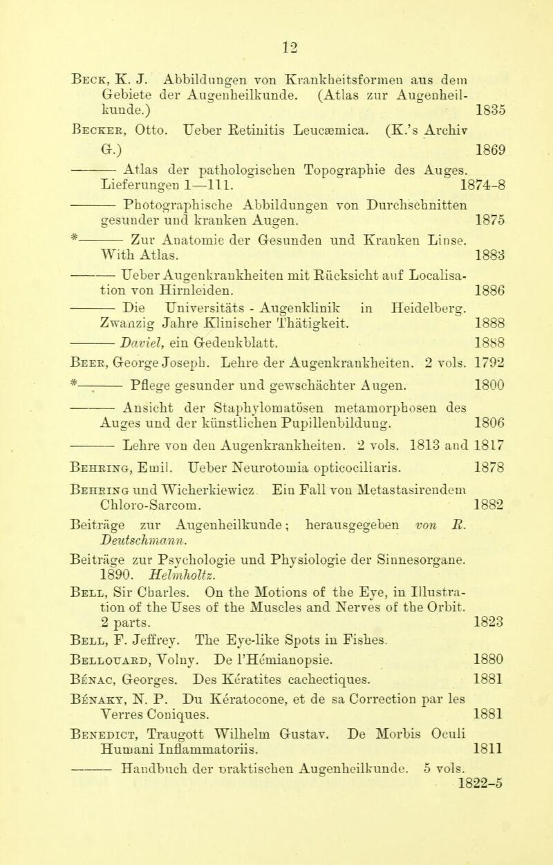 Beck, K. J. Abbildungen von Krankheitsformen aus dem Gebiete der Augenbeilkunde. (Atlas zur Augenheil- kunde.) 1835 Becker, Otto. Ueber Ketinitis Leucaemica. (K.'s Archiv O.) 1869 Atlas der pathologischen Topographie des Auges. Liefenmgen 1—111. 1874-8 Photographische Abbildungen von Durchschnitten gesunder unci kranken Augen. 1875 * Zur Anatomic der G-esunclen tmd Kranken Linse. With Atlas. 1883 Ueber Augenkranklieiten mit Baicksicht auf Localisa- tion von Hirnleiden. 1886 Die Universitats - Ausrenklinik in Heidelberor. Zwanzig Jabre Kliniscker Thatigkeit. 1888 Daviel, ein Gedenkblatt. 1888 Beer, G-eorge Joseph. Lehre der Augenkrankheiten. 2 vols. 1792 #—; Pflege gesunder und geyvschachter Augen. 1800 Ansicht der Staphvlomatosen metamorphosen des Auges und der kiinstlicben Pupillenbildung. 1806 Lehre von den Augenkranklieiten. 2 vols. 1813 and 1817 Behring, Emil. Ueber Neurotoinia opticociliaris. 1878 Behring nnd Wicherkiewicz Ein Fall von Metastasirendem Chloro-Sarcom. 1882 Beitriige zur Angenheilkunde; herausgegeben von E. Deutsckmann. Beitrage zur Psychologie und Phvsiologie der Sinnesorgane. 1890. Hehnholtz. Bell, Sir Charles. On the Motions of the Eve, in Illustra- tion of the Uses of the Muscles and Nerves of the Orbit. 2 parts. 1823 Bell, F. Jeffrey. The Eye-like Spots in Fishes. Bellotjard, Volny. De l'Ht'niianopsie. 1880 Bexac, Georges. Des Keratites cachectiques. 1881 Benaky, N. P. Du Keratocone, et de sa Correction par les Verres Coniques. 1881 Benedict, Traugott Wilhelrn G-ustav. De Morbis Oculi Hnmani Inflammatoriis. 1811 Handbuch der oraktischen Aueenheilkunde. 5 vols. 1822-5