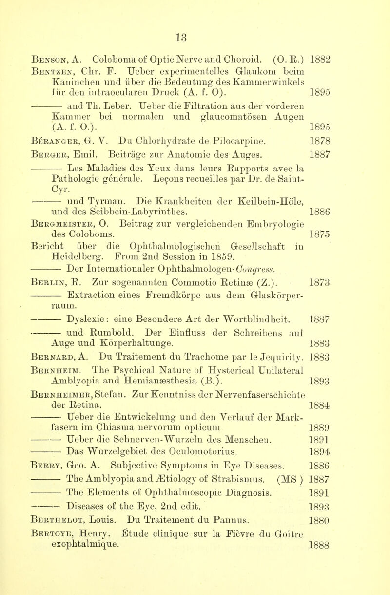 Benson, A. Coloboma of Optic Nerve and Choroid. (O. R.) 1882 Bentzen, Chr. F. Ueber experimentelles Glaukom beim Kaninchen und iiber die Bedeutung des Kamnierwiukels fur den intraocularen Druck (A. f. O). 1895 and Tb. Leber. Ueber die Filtration aus der vorderen Kammer bei normalen und glaucomatdsen Augen (A. f. 0.). 1895 Beranger, G. V. Du Chlorbjdrate de Pilocarpine. 1878 Berger, Emil. Beitrage zur Anatomie des Auges. 1887 Les Maladies des Yeux dans leurs Rapports avec la Pathologie generale. Lecons recueilles par Dr. de Saint- Cyr. und Tyrman. Die Krankheiten der Keilbein-Hole, und des Seibbein-Labyrinthes. 1886 Bergmeister, O. Beitrag zur vergleicbenden Embryologie des Coloboms. 1875 Bericbt fiber die Opkthalmologischen GeseJlsckaft in Heidelberg. From 2nd Session in 1859. Der Internationaler Ophthalmologen-CW^ress. Berlin, R. Zur sogenannten Commotio Retinse (Z.). 1873 Extraction eines Fremdkorpe aus dem Glaskorper- raum. Dyslexie: eine Besondere Art der Wortblindheit. 1887 und Rumbold. Der Einfluss der Sclireibens auf Auge und Korperkaltunge. 1883 Bernard, A. Du Traitement du Tracliome par le Jequirity. 1883 Bernheim. The Psychical Nature of Hysterical Unilateral Amblyopia and Hemiansesthesia (B.). 1893 Bernheimer, Stefan. Zur Kenntniss der Nervenfaserschichte der Retina. 1884 Ueber die Entwickelung und den Verlauf der Mark- fasern im Chiasma nervorum opticum 1889 Ueber die Sehnerven-Wurzeln des Menscheu. 1891 Das Wurzelgebiet des Oculomotorius. 1894 Berry, Geo. A. Subjective Symptoms in Eye Diseases. 1886 The Amblyopia and etiology of Strabismus. (MS) 1887 The Elements of Ophthalmoscopic Diagnosis. 1891 Diseases of the Eye, 2nd edit. 1893 Berthelot, Louis. Du Traitement du Pannus. 1880 Bertoye, Henry. I3tude clinique sur la Ficvre du Goitre exophtalmique. 1888