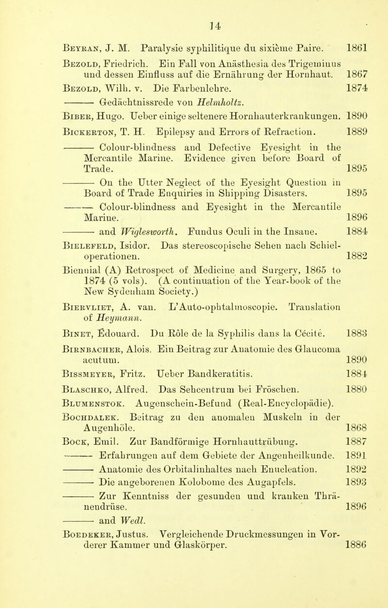 n Beyran, J. M. Paralysie syphilitique du sixieme Paire. 1861 Bezold, Friedricli. Ein Fall von Aniisthesia des Trigeminus und dessen Einfluss auf die Ernahrung der Hornhaut. 1867 Bezold, Willi, v. Die Farbenlehre. 1874 Gredachtnissrede von Helmholtz. Biber, Hugo. Ueber einige seltenere Hornhauterkrankungen. 1890 Bickerton, T. H. Epilepsy and Errors of Eefraction. 1889 Colour-blindness aud Defective Eyesight in the Mercantile Marine. Evidence given before Board of Trade. 1895 On the Utter Neglect of the Eyesight Question in Board of Trade Enquiries in Shipping Disasters. 1895 Colour-blindness and Eyesight in the Mercantile Marine. 1896 • and Wiglesworth. Fundus Oculi in the Insane. 1884 Bielefeld, Isidor. Das stereoscopische Sehen nach Schiel- operationen. 1882 Biennial (A) Retrospect of Medicine and Surgery, 1865 to 1874 (5 vols). (A continuation of the Year-book of the New Sydenham Society.) Biervliet, A. van. L'Auto-ophtalnioscopie. Translation of Heymann. Binet, Edouard. Du Role de la Syphilis dans la Cecite. 1883 Birnbacher, Alois. Ein Beitrag zur Anatomic des Glaucoma acutum. 1890 Bissmeyer, Fritz. Ueber Bandkeratitis. 1884 Blaschko, Alfred. Das Sehcentrum bei Froschen. 1880 Bltjmenstok. Augenschein-Befund (Real-Encyclopiidie). Bochdalek. Beitrag zu den anomalen Muskeln in der Augenhole. 1868 Bock, Emil. Zur Bandforniige Hornhauttriibung. 1887 Erfahrungen auf dem Gebiete der Angenheilkunde. 1891 Anatomie des Orbitalinhaltes nach Enucleation. 1892 ■ Die angeborenen Kolobome des Augapfels. 1893 Zur Kenntniss der gesunden und kranken Thn'i- nendruse. . 1896 and Wecll. Boedeker, Justus. Vergleichende Druckmessungen in Vor- derer Kammer und Glaskorper. 1886