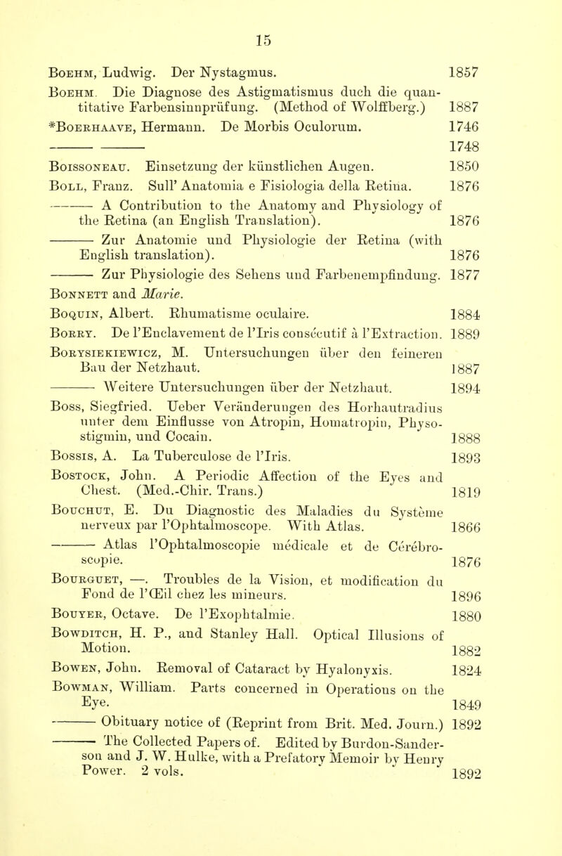 Boehm, Ludwig. Der Nystagmus. 1857 Boehm. Die Diagnose des Astigmatisnius duch die quan- titative Farbensinnpriifung. (Method of Wolffberg.) 1887 *Boerhaave, Hermann. De Morbis Oculorum. 1746 1748 Boissoneau. Einsetzung der kiinstliclien Augen. 1850 Boll, Franz. Sull' Anatomia e Fisiologia della Eetina. 1876 A Contribution to the Anatomy and Physiology of the Retina (an English Translation). 1876 Zur Anatomie und Physiologie der Eetina (with English translation). 1876 Zur Physiologie des Sehens und Farbenempfindung. 1877 Bonnett and Marie. Boquin, Albert. Rhumatisme oculaire. 1884 Borry. De l'Enclavement de l'lris consecutif a l'Extraction. 1889 Borysiekiewicz, M. Untersuchungen iiber den feineren Bau der Netzhaut. 1887 Weitere Untersuchungen iiber der Netzhaut. 1894 Boss, Siegfried. Ueber Veranderungen des Horhautradius unter dem Einflusse von Atropin, Homatropin, Physo- stigmin, und Cocain. 1888 Bossis, A. La Tuberculose de l'lris. 1893 Bostock, John. A Periodic Affection of the Eyes and Chest. (Med.-Chir. Trans.) 1819 Bouchut, E. Du Diagnostic des Maladies du Systeme nerveux par l'Ophtalmoscope. With Atlas. 1866 Atlas l'Ophtalmoscopie medicale et de Cerebro- scopie. 1876 Bourguet, —. Troubles de la Vision, et modification du Fond de PCEil cbez les mineurs. 1896 Bouyer, Octave. De l'Exophtalmie. 1880 Bowditch, H. P., and Stanley Hall. Optical Illusions of Motion. 1882 Bowen, John. Eemoval of Cataract by Hyalonyxis. 1824 Bowman, William. Parts concerned in Operations on the Eye- 1849 Obituary notice of (Reprint from Brit. Med. Journ.) 1892 ■ The Collected Papers of. Edited bv Burdon-Sander- son and J. W. Hulke, with a Prefatory Memoir by Henry Power. 2 vols. 1892