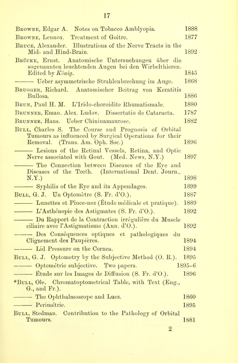 Browne, Edgar A. Notes on Tobacco Amblyopia. 1888 Browne, Lennox. Treatment of Goitre. 1877 Bruce, Alexander. Illustrations of the Nerve Tracts in tlie Mid- and Hind-Brain. 1892 Brucke, Ernst. Anatomische Untersuchungen iiber die sogenannten leuclitenden Augen bei den Wirbelthieren. Edited by Konig. 1845 Ueber asyinmetrisclie Strahlenbrechung im Auge. 1868 Brugger, Eichard. Auatoinischer Beitrag von Keratitis Bullosa. 1886 Brun, Paul H. M. L'lrido-choroidite Ehumatismale. 1880 Brunner, Eman. Alex. Ludov. Dissertatio de Cataracta. 1787 Brunner, Hans. Ueber Cbininamaurose. 1882 Bull, Charles S. The Course and Prognosis of Orbital Tumours as influenced by Surgical Operations for their Eemoval. (Trans. Am. Oph. Soc.) 1896 Lesions of the Eetinal Vessels, Eetina, and Optic Nerve associated with Gout. (Med. News, N.Y.) 1897 The Connection between Diseases of the Eye and Diseases of the Teeth. (International Dent. Journ., N.Y.) 1898 Syphilis of the Eye and its Appendages. 1899 Bull, G. J. Un Optometre (S. Er. d'O.). 1887 Lunettes et Pince-nez (Etude medicale et pratique). 1889 L'Asthenopie des Astigmates (S. Fr. d'O.). 1892 Du Eapport de la Contraction irreguliere du Muscle ciliaire avec l'Astigmatisme (Ann. d'O.). 1892 Des Consequences optiques et pathologiques du Clignenient des Paupieres. 1894 Lid Pressure on the Cornea. 1894 Bull, G. J. Optometry by the Subjective Method (0. E.). 1895 Optometrie subjective. Two papers. 1895-6 Etude sur les Images de Diffusion (S. Fr. d'O.). 1896 *Bull, Ole. Chromatoptometrical Table, with Text (Eng., G., and Fr.). The Ophthalmoscope and Lues. 1860 Perimetric 1895 Bull, Stedman. Contribution to the Pathology of Orbital Tumours. 1881