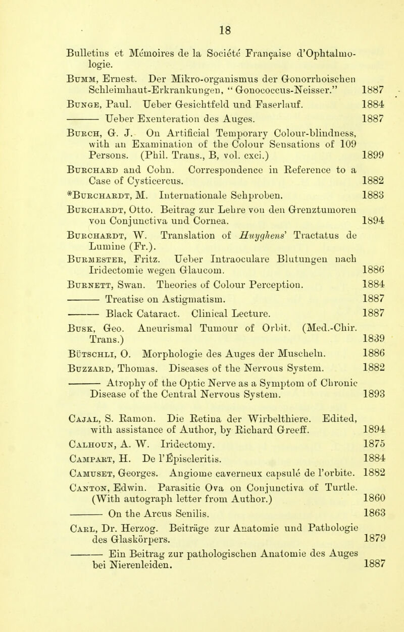 Bulletins et Meinoires de la Societe Francaise d'Ophtalmo- logie. Bumm, Ernest. Der Mikro-organisinus der Gonorrhoischen Schleinihaut-Erkrankungen,  Gonococcus-Neisser. 1887 Bunge, Paul. Ueber G-esichtfeld und Faserlauf. 1884 Ueber Exenteration des Auges. 1887 Burch, G. J. On Artificial Temporary Colour-blindness, with an Examination of the Colour Sensations of 109 Persons. (Phil. Trans., B, vol. cxci.) 1899 Burchard and Cohn. Correspondence in Reference to a Case of Cysticercus. 1882 *Burchardt, M. Internationale Sehproben. 1883 Burchardt, Otto. Beitrag zur Lehre von den Grenztumoren von Conjunctiva und Cornea. 1S94 Burchardt, W. Translation of Huyghens Tractatus de Lumine (Fr.). Burmester, Fritz. Ueber Intraoculare Blutungen nach Iridectomie wegen Glaucom. 1886 Burnett, Swan. Theories of Colour Perception. 1884 Treatise on Astigmatism. 1887 Black Cataract. Clinical Lecture. 1887 Busk, Geo. Aneurismal Tumour of Orbit. (Med.-Chir. Trans.) 1839 Butschli, 0. Morphologie des Auges der Muscheln. 1886 Buzzard, Thomas. Diseases of the Nervous System. 1882 Atrophy of the Optic Nerve as a Symptom of Chronic Disease of the Central Nervous System. 1893 Cajal, S. Ramon. Die Retina der Wirbelthiere. Edited, with assistance of Author, by Richard Green2. 1894 Calhoun, A. W. Iridectomy. 1875 Campart, H. De 1'Episcleritis. 1884 Camuset, Georges. Angiome caverneux capsule de l'orbite. 1882 Canton, Edwin. Parasitic Ova on Conjunctiva of Turtle. (With autograph letter from Author.) 1860 On the Arcus Senilis. 1863 Carl, Dr. Herzog. Beitrcige zur Anatoinie und Patbologie des Glaskorpers. 1879 Ein Beitrag zur pathologischen Anatomie des Auges bei Nierenleiden. 1887