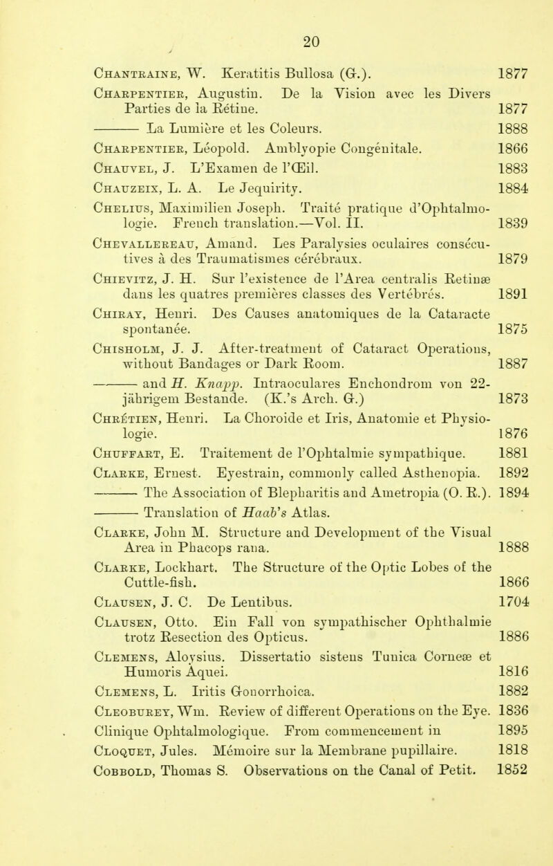 Chantralne, W. Keratitis Bullosa (Gr.). 1877 Charpentier, Augustin. De la Vision avec les Divers Parties de la Retine. 1877 La Luniiere et les Coleurs. 1888 Charpentier, Leopold. Amblyopic Congenitale. 1866 Chauvel, J. L'Examen de l'CEil. 1883 Chauzeix, L. A. Le Jequirity. 1884 Chelius, Maximilien Joseph. Traite pratique d'Ophtalmo- logie. French translation.—Vol. II. 1839 Chevallereau, Am and. Les Paralysies oculaires consecu- tives a des Traumatismes cerebraux. 1879 Chievitz, J. H. Sur l'existence de l'Area centralis Retinae dans les quatres premieres classes des Vertebres. 1891 Chiray, Henri. Des Causes anatomiques de la Cataracte spontanee. 1875 Chisholm, J. J. After-treatment of Cataract Operations, without Bandages or Dark Eoom. 1887 and H. Knapp. Intraoculares Enchondrom von 22- jahrigem Bestande. (K.'s Arch. G.) 1873 Chretien, Henri. La Choroide et Iris, Anatomie et Pbvsio- logie. 1876 Chtjffart, E. Traitement de rOj)htalmie sympatbique. 1881 Clarke, Ernest. Eyestrain, commonly called Asthenopia. 1892 The Association of Blepharitis and Ametropia (0. R.). 1894 Translation of HaaVs Atlas. Clarke, John M. Structure and Development of the Visual Area in Phacops rana. 1888 Clarke, Lockhart. The Structure of the Optic Lobes of the Cuttle-fish. 1866 Clausen, J. C. De Lentibus. 1704 Clausen, Otto. Ein Fall von sympatkischer Ophthalmie trotz Resection des Opticus. 1886 Clemens, Aloysius. Dissertatio sistens Tunica Cornese et Humoris Aquei. 1816 Clemens, L. Iritis G-onorrhoica. 1882 Cleoburey, Wm. Review of different Operations on the Eye. 1836 Clinique Ophtalmologique. From commencement in 1895 Cloquet, Jules. Memoire sur la Membrane pupillaire. 1818 Cobbold, Thomas S. Observations on the Canal of Petit. 1852