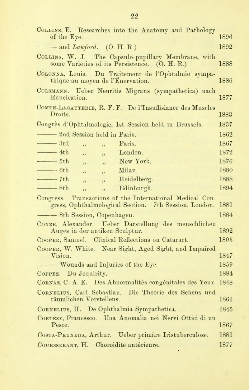 Collins, E. Eesearches into the Anatomv and Pathology of the Eye. 1896 and Lawford. (0. H. E.) 1892 Collins, W. J. The Capsulo-pupillary Membrane, with some Varieties of its Persistence. (0. H. E.) 1888 Colonna. Louis. Du Traitement de l'Ophtalmie sympa- thique au moyen de Innervation. 1886 Colsmann. Ueber Neuritis Migrans (sympathetica) nach Enucleation. 1877 Comte-Lagauterie, E. F. F. De l'lnsuffisiance des Muscles Droits. 1883 Congres d'Ophtalmologie, 1st Session held in Brussels. 1857 2nd Session held in Paris. 1862 3rd „ „ Paris. 1867 4th „ „ London. 1872 5th „ „ New York. 1876 6th „ „ Milan. 1880 7th „ „ Heidelberg. 1888 8th „ „ Edinburgh. 1894 Congress. Transactions of the International Medical Con- gress, Ophthalmological Section. 7th Session, London. 1881 8th Session, Copenhagen. 1884 Conze, Alexander. Ueber Darstellung des menschlichen Auges in der antiken Sculptur. 1892 Cooper, Samuel. Clinical Eeflections on Cataract. 1805 Cooper, W. White. Near Sight, Aged Sight, and Impaired Vision. 1847 Wounds and Injuries of the Eye. 1859 Coppez. Du Jequirity. 1884 Cornaz, C. A. E. Des Abnormalites congenitales des Yeux. 1848 Cornelius, Carl Sebastian. Die Theorie des Sehens und raumlichen Vorstellens. 1861 Cornelius, H. De Ophthalmia Sympathetica. 1845 Cortese, Francesco. Una Anomalia nei Nervi Ottici di un Pesce. 1867 Costa-Pruneda, Arthur. Ueber primiire Iristuberculose. 1881 Coursserant, H. Choroidite anterieure. 1877