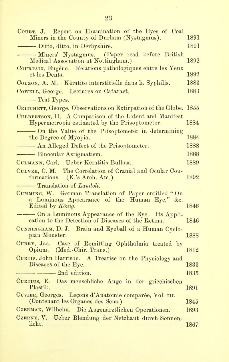 Court, J. Report on Examination of the Eyes of Coal Miners in the County of Durham (Nystagmus). 1891 Ditto, ditto, in Derbyshire. 1891 Miners' Nystagmus. (Paper read before British Medical Association at Nottingham.) 1892 Courtaix, Eugeue. Eelations pathologiques entre les Yeux et les Dents. 1892 Couzon, A. M. Keratite interstitielle dans la Syphilis. 1883 Cowell, George. Lectures on Cataract. 1883 Test Types. Critchett, George. Observations on Extirpation of the Globe. 1855 Culbertson, H. A Comparison of the Latent a.nd Manifest Hypermetropia estimated by the Prisoptometer. 1884 On the Value of the Prisoptometer in determining the Degree of Myopia. 1884 An Alleged Defect of the Prisoptometer. 1888 — Binocular Astigmatism. 1888 Culmann, Carl. Ueber Keratitis Bullosa. 1889 Culver, C. M. The Correlation of Cranial and Ocular Con- formations. (K.'s Arch. Am.) 1892 Translation of Landolt. Cumming, W. German Translation of Paper entitled  On a Luminous Appearance of the Human Eye, &c. Edited by Konig. 1846 On a Luminous Appearance of the Eye. Its Appli- cation to the Detection of Diseases of the Retina. 1846 Cunningham, D. J. Brain and Eyeball of a Human Cyclo- pian Monster. 1888 Curry, Jas. Case of Remitting Ophthalmia treated bv Opium. (Med.-Chir. Trans.)  1812 Curtis, John Harrison. A Treatise on the Physiology and Diseases of the Eye. 1833 2nd edition. 1835 Curtius, E. Das menschliche Auge in der griechischen Plastik. 1891 Cuvier, Georges. Lecons d'Anatomie comparee, Vol. in. (Contenant les Organes des Sens.) 1845 Czermak, Wilhelm. Die Augemirztlichen Operationen. 1893 Czerny, V. Ueber Blendung der Netzhaut durch Sonneu- licht. 1867