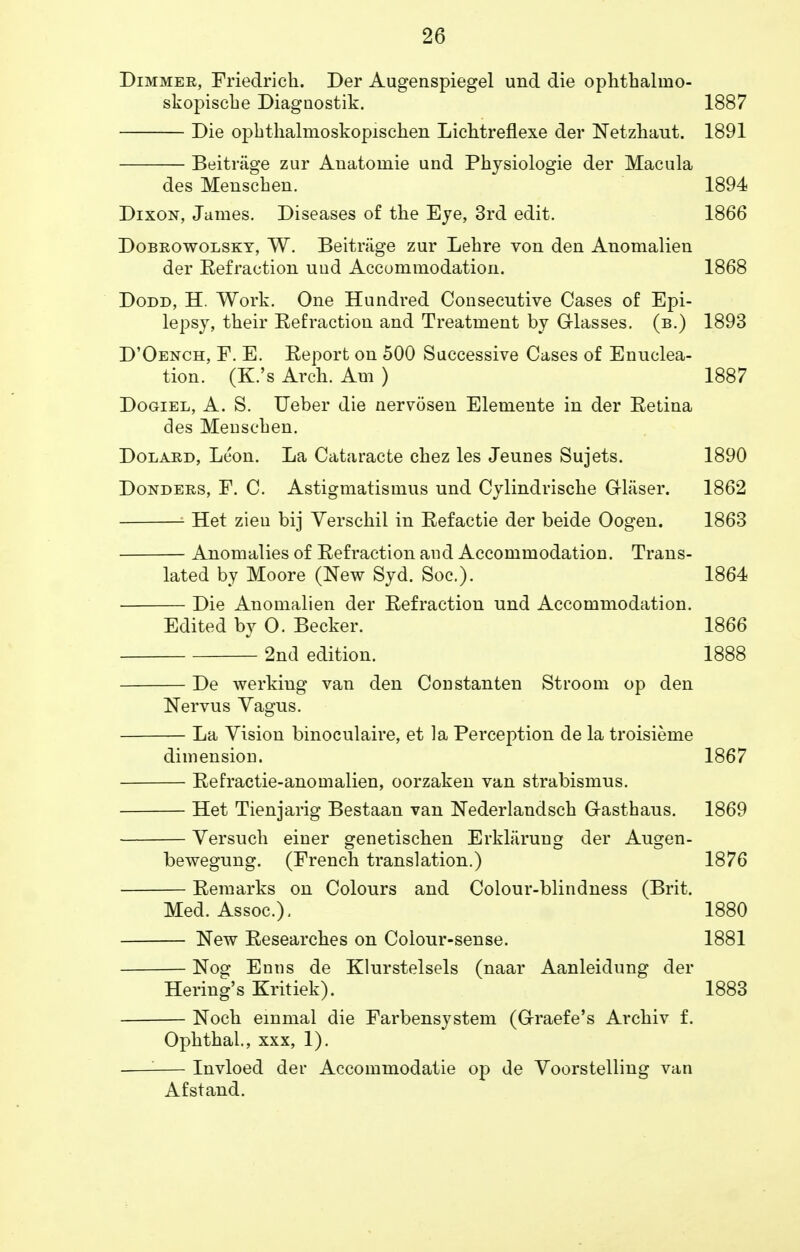 Dimmer, Friedrich. Der Augenspiegel und die ophthaluio- skopische Diagnostik. 1887 Die ophthalmoskopischen Lichtreflexe der Netzhaut. 1891 Beitnige zur Anatomie und Physiologie der Macula des Menschen. 1894 Dixon, James. Diseases of the Eye, 3rd edit. 1866 Dobrowolsky, W. Beitriige zur Lehre von den Anomalien der Eefraction und Accommodation. 1868 Dodd, H. Work. One Hundred Consecutive Cases of Epi- lepsy, their Eefraction and Treatment by Glasses, (b.) 1893 D'Oench, F. E. Report on 500 Successive Cases of Enuclea- tion. (K.'s Arch. Am ) 1887 Dogiel, A. S. Ueber die nervosen Elemente in der Retina des Menschen. Dolard, Leon. La Cataracte chez les Jeunes Sujets. 1890 Donders, F. C. Astigmatismus und Cylindrische Grlaser. 1862 1 Het zieu bij Verschil in Refactie der beide Oogen. 1863 Anomalies of Refraction and Accommodation. Trans- lated by Moore (New Syd. Soc). 1864 Die Anomalien der Refraction und Accommodation. Edited by O. Becker. 1866 2nd edition. 1888 De werking van den Constanten St room op den Nervus Vagus. La Vision binoculaire, et la Perception de la troisieme dimension. 1867 Refractie-anomalien, oorzaken van strabismus. Het Tienjarig Bestaan van Nederlandsch G-asthaus. 1869 Versuch einer genetischen Erkliirung der Augen- bewegung. (French translation.) 1876 — Remarks on Colours and Colour-blindness (Brit. Med. Assoc.). 1880 — New Researches on Colour-sense. 1881 — Nog Enns de Klurstelsels (naar Aanleidung der Hering's Kritiek). 1883 — Noch emmal die Farbensystem (Graefe's Archiv f. Ophthal., xxx, 1). — Invloed der Accommodatie op de Voorstelling van Afstand.