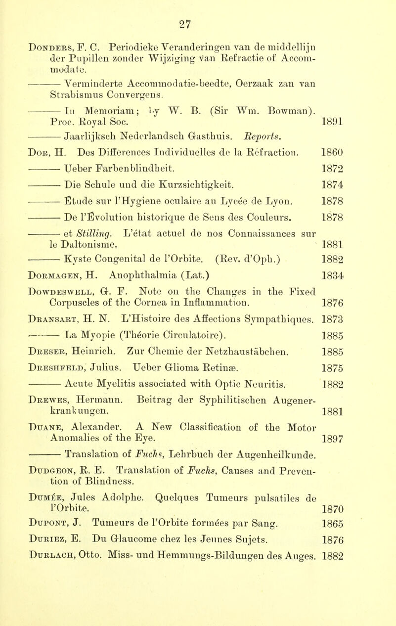 Donders, F. C. Periodieke Veranderingen van de middellijn der Pupillen zonder Wijziging van Refractie of Accom- modate. Verminderte Accommodatie-beedte, Oerzaak zan van Strabismus Convergens. In Memoriam; by W. B. (Sir Wm, Bowman). Proc. Royal Soc. 1891 Jaarlijksch Nedcrlandsch G-asthuis. Reports. Dor, H. Des Differences Individuelles de la Refraction. 1860 ■ ■ Ueber Farbenblindbeit. 1872 Die Schule und die Kurzsichtigkeit. 1874 Etude snr l'Hygiene oculaire au Lycee de Lyon. 1878 ■ De revolution bistorique de Sens des Couleurs. 1878 et Stilling. L'etat actuel de nos Connaissances sur le Daltonisme. 1881 Kyste Congenital de l'Orbite. (Rev. d'Opb.) 1882 Dormagen, H. Anopbtbalmia (Lat.) 1834 Dowdeswell, Gr. F. Note on the Changes in the Fixed Corpuscles of the Cornea in Inflammation. 1876 Dransart, H. N. L'Histoire des Affections Sympathiques. 1873 La Myopie (Theorie Circulatoire). 1885 Dreser, Heinrich. Zur Chemie der Netzhaustabchen. 1885 Dreshfeld, Julius. Ueber G-lioma Retinae. 1875 Acute Myelitis associated with Optic Neuritis. 1882 Drewes, Hermann. Beitrag der Syphilitischen Augener- krankungen. 1881 Duane, Alexander. A New Classification of the Motor Anomalies of the Eye. 1897 Translation of Faclis, Lehrbuch der Augenheilkunde. Dudgeon, R. E. Translation of Fuchs, Causes and Preven- tion of Blindness. Dumee, Jules Adolphe. Quelques Tumeurs pulsatiles de l'Orbite. 1870 Dijpont, J. Tumeurs de l'Orbite formees par Sang. 1865 Duriez, E. Du Grlaucome chez les Jeunes Sujets. 1876 Durlach, Otto. Miss- und Hemmungs-Bildungen des Auges. 1882
