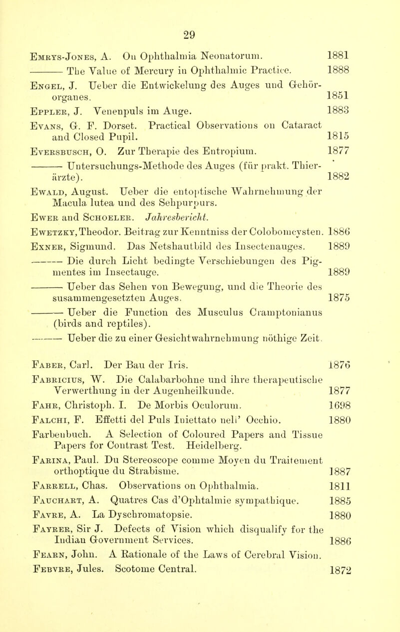 Emrys-Jones, A. Oh Ophthalmia Neonatorum. 1881 The Value of Mercury in Ophthalmic Practice. 1888 Engel, J. Ueber die Entwickelung des Auges unci G-ehor- organes. 1851 Eppler, J. Venenpuls im Auge. 1883 Evans, Gr. F. Dorset. Practical Observations on Cataract and Closed Pupil. 1815 Eversbusch, O. Zur Tberapie des Entropium. 1877 Untersuchungs-Methode des Auges (fur prakt. Thier- arzte). 1882 Ewald, August. Ueber die entoptische Wahrnehmung der Macula lutea und des Sehpurpurs. Ewer and Schoeler. Jahresbericht. EwETZKY,Theodor. Beitrag zur Kenntniss der Colobomcysten. 1886 Exner, Sigmund. Das Netshautbild des Insectenauges. 1889 Die durch Licht bedingte Versebiebungen des Pig- mentes im Insectauge. 1889 • Ueber das Sehen von Bewegung, und die Theorie des susammengesetzten Auges. 1875 Ueber die Function des Musculus Cramptonianus (birds and reptiles). Ueber die zu einer Oesichtwahrnehmung nothige Zeit. Faber, Carl. Der Bau der Iris. 1876 Fabricitjs, W. Die Calabarbohne und ihre therapeutiscbe Yerwerthung in der Augenheilkunde. 1877 Fahr, Christoph. I. De Morbis Oculorum. 1698 Falchi, F. Eifetti del Puis Iniettato nell' Occhio. 1880 Farbeubuch. A Selection of Coloured Papers and Tissue Papers for Contrast Test. Heidelberg. Farina, Paul. Du Stereoscope comme Moyen du Traitement orthoptique du Strabisme. 1887 Farrell, Chas. Observations on Ophthalmia. 1811 Fauchart, A. Quatres Cas d'Oj^htalmie sympatbique. 1885 Favre, A. La DyscbromatojDsie. 1880 Fayrer, Sir J. Defects of Vision which disqualify for the Indian Grovernment Services. 1886 Fearn, John. A Rationale of the Laws of Cerebral Vision. Febvre, Jules. Scotome Central. 1872