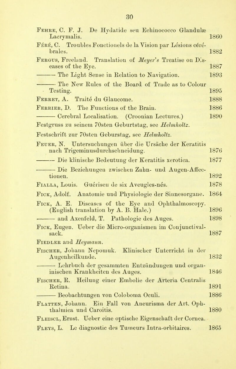 Fehre, C. F. J. De Hydatide seu Echinococco G-landulae Laerymalis. 1860 Fere, C. Troubles Fonctionels de la Vision par Lesions cere- braies. 1882 Fergus, Freeland. Translation of Meyer's Treatise on Dis- eases of the Eye. 1887 The Light Sense in Eelation to Navigation. 1893 The New Eules of the Board of Trade as to Colour Testing. 1895 Ferret, A. Traite du G-laucome. 1888 Ferrier, D. The Functions of the Brain. ] 886 Cerebral Localisation. (Croonian Lectures.) 1890 Festgruss zu seinem 70sten G-eburtstag, see Helmholtz. Festschrift zur 70sten G-eburstag, see Helmholtz. Feuer, N. Untersuchungen iiber die Ursiiche der Keratitis nach Trigeminusdurchscbneidung. 1876 Die klinische Bedeutung der Keratitis xerotica. 1877 Die Beziehungen zwischen Zahn- und Augen-Aft'ec- tionen. 1892 Fialla, Louis. G-uerisen de six Aveugles-nes. 1878 Fice, Adolf. Anatomie und Physiologie der Sinnesorgane. 1864 Fick, A. E. Diseases of the Eye and Ophthalmoscopy. (English translation by A. B. Hale.) 1896 and Axenfeld, T. Pathologie des Auges. 1898 Fick, Eugeu. Ueber die Micro-organismen ini Conjunctival- sack. 1887 Fiedler and Heymann. Fischer, Job ami Nepomuk. Klinischer Unterricht in der Augenheilkunde. 1832 Lehrbuch der gesamniten Entziindungen und organ- inischen Krankheiten des Auges. 1846 Fischer, E. Heilung einer Embolie der Arteria Centralis Eetina. 1891 Beobachtungen von Coloboma Oculi. 1886 Flatten, Johann. Ein Fall von Aneurisma der Art. Oph- thalmica und Caroitis. 1880 Fleiscl, Ernst. Ueber eine optische Eigenscbaft der Cornea. Fleys, L. Le diagnostic des Tumeurs Intra-orbitaires. 1865