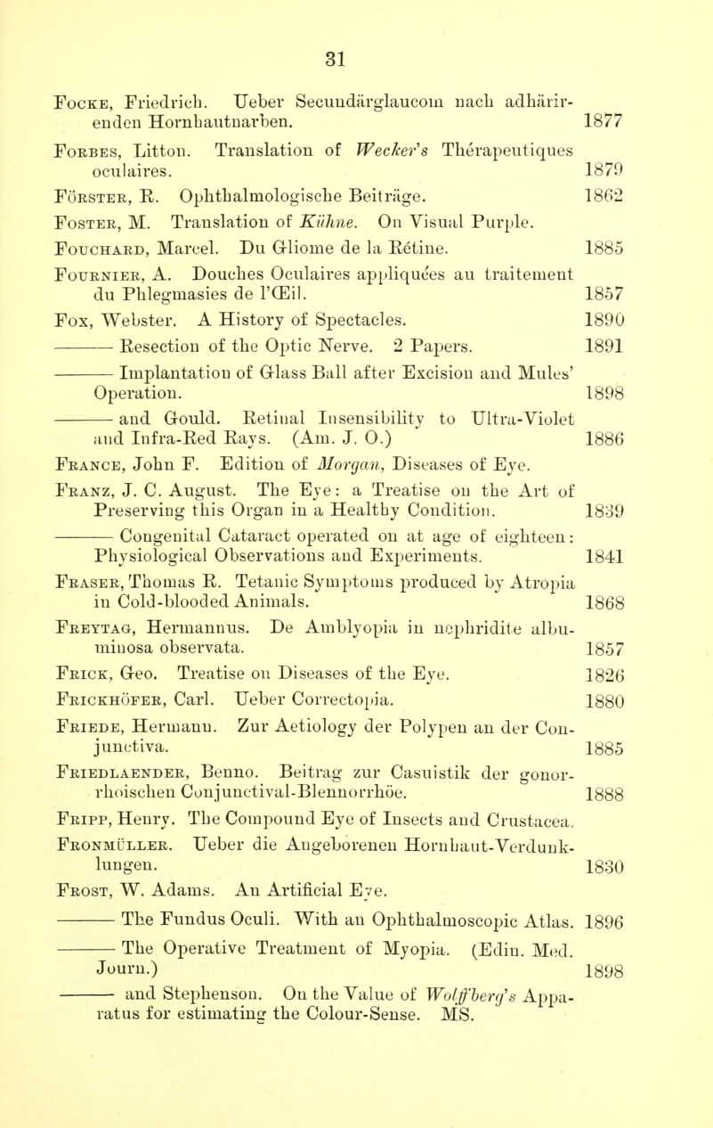 Focke, Friedrich. Ueber Secundiirglaucom nacb adharir- enden Hornhautnarben. 1877 Forbes, Litton. Translation of Wecker's Therapeutiques ocul aires. 1879 Forster, R. Ophthalniologische Beitriige. 1862 Foster, M. Translation of Kuhne. On Visual Purple. Fotjchard, Marcel. Du Grliome de la Retine. 1885 Fournier, A. Douches Oculaires appliquees au traitement du Pblegmasies de l'CEil. 1857 Fox, Webster. A History of Spectacles. 1890 Resection of tbe Optic Nerve. 2 Papers. 1891 Implantation of Glass Ball after Excision and Mules' Operation. 1898 and Gould. Retinal Insensibility to Ultra-Violet and Infra-Bed Rays. (Am. J. 0.) 1886 France, Jobn F. Edition of Morgan, Diseases of Eye. Franz, J. C. August. Tbe Eye: a Treatise on tbe Art of Preserving tbis Organ in a Healthy Condition. 1839 Congenital Cataract operated on at age of eigbteen: Physiological Observations and Experiments. 1841 Fraser, Thomas R. Tetanic Symptoms produced by Atropia in Cold-blooded Animals. 1868 Freytag, Hermannus. De Amblyopia in nophridite albu- miuosa observata. 1857 Frick, G-eo. Treatise on Diseases of the Eye. 1826 Frickhofer, Carl. Ueber Correctopia. 1880 Friede, Hermann. Zur Aetiology der Polypen an der Con- junctiva. 1885 Friedlaender, Benno. Beitrag zur Casuistik der gonor- rboiscben Conjunctival-Blennorrboe. 1888 Fripp, Henry. Tbe Compound Eye of Insects and Crustacea. Fronmuller. Ueber die Augeborenen Hornbaut-Verdunk- lungen. 1830 Frost, W. Adams. An Artificial Eve. Tbe Fundus Oculi. Witb an Ophthalmoscopic Atlas. 1896 The Operative Treatment of Myopia. (Edin. Med. Journ.) 1898 and Stephenson. On the Value of Woljf'bercf s Appa- ratus for estimating the Colour-Sense. MS.