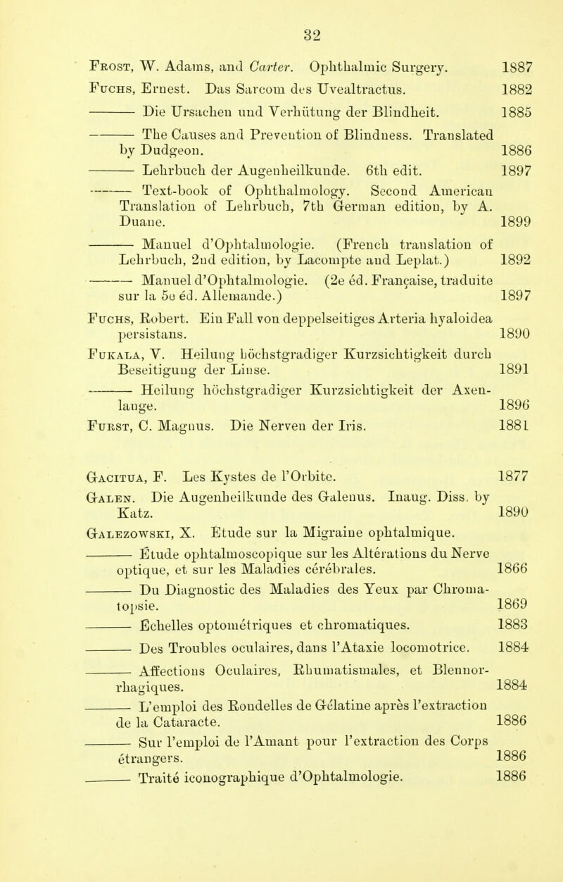 Frost, W. Adams, and Carter. Ophthalmic Surgery. 1887 Fuchs, Ernest. Das Sarcom des Uvealtractus. 1882 Die Ursaehen imd Verhiitung der Blindheit. 1885 The Causes and Prevention of Blindness. Translated by Dudgeon. 1886 Lehrbuch der Augenheilkunde. 6th edit. 1897 Text-book of Ophthalmology. Second American Translation of Lehrbuch, 7th German edition, by A. Duane. 1899 Manuel d'Ophtalmologie. (French translation of Lehrbuch, 2nd edition, by Lacompte and Leplat.) 1892 Manuel d'Ophtalmologie. (2e ed. Francaise, traduite sur la 5e ed. Allemande.) 1897 Fuchs, Robert. Ein Fall von deppelseitiges Arteria hyaloidea persistans. 1890 Fukala, V. Heilung hochstgradiger Kurzsichtigkeit durch Beseitigung der Linse. 1891 Heilung hochstgradiger Kurzsichtigkeit der Axen- lange. 1896 Fukst, C. Magnus. Die Nerven der Iris. 188 L Gacitua, F. Les Kystes de l'Orbite. 1877 Galen. Die Augenheilkunde des Galenus. Inaug. Diss, by Katz. 1890 Galezowski, X. Etude sur la Migraine ophtalmique. Etude ophtalmoscopique sur les Alterations du Nerve optique, et sur les Maladies cerebrales. 1866 Du Diagnostic des Maladies des Yeux par Chroma- topsie. 1869 Echelles optometriques et chromatiques. 1883 Des Troubles oculaires, dans PAtaxie locomotrice. 1884 Affections Oculaires, Rhumatismales, et Blennor- rhagiques. 1884 L'emploi des Rondelles de Gelatine apres l'extraction de la Cataracte. 1886 Sur l'emploi de l'Amant pour l'extraction des Corps etrangers. 1886 Traite iconographique d'Ophtalmologie. 1886