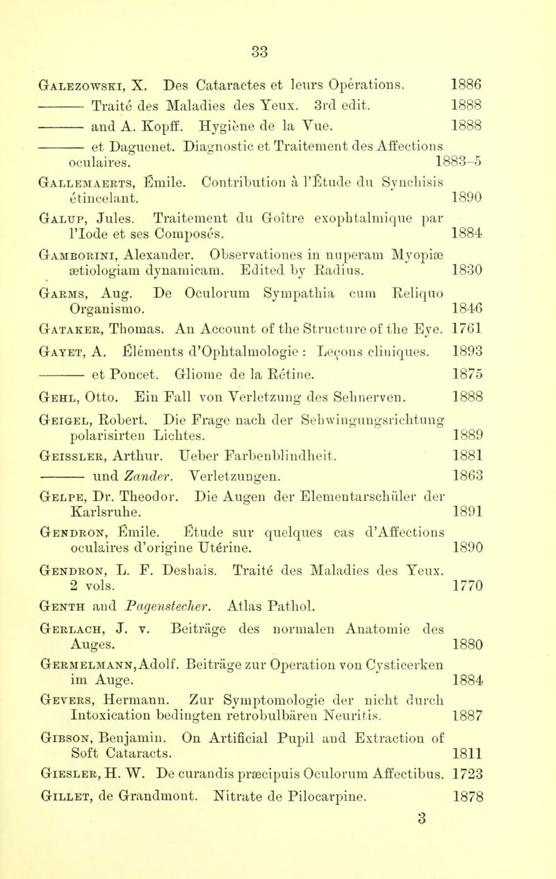 Galezowski, X. Des Cataractes et leurs Operations. 1886 Traite des Maladies des Yeux. 3rd edit, 1888 and A. Kopff. Hygiene de la Yue. 1888 et Daguenet. Diagnostic et Traitement des Aifections oculaires. 1883-5 Gallemaerts, Emile. Contribution a l'Etude du Synchisis etincelant. 1890 Galttp, Jules. Traitement du Goitre exophtalmique par l'lode et ses Composes. 1884 Gamborini, Alexander. Observationes in nuperam Myopiae setiologiam dynamicam. Edited by Radius. 1830 Garms, Aug. De Oculorum Sympatbia cum Reliquo Organismo. 1846 Gataker, Thomas. An Account of the Structure of tbe Eye. 1761 Gayet, A. Elements d'Opbtalmologie : Lecons cliuiques. 1893 et Poncet. Gliome de la Retine. 1875 Gehl, Otto. Ein Fall von Verletzung des Sebnerven. 1888 Geigel, Robert. Die Frage nacb der Sehwingungsriclitung polarisirten Licbtes. 1889 Geissler, Artbur. Ueber Farbenblindheit. 1881 und Zander. Verletzungen. 1863 Gelpe, Dr. Theodor. Die Augen der Elementarscbiiler der Karlsruhe. 1891 Gendron, Emile. Etude sur quelques cas d'Affections oculaires d'origine Uterine. 1890 Gendron, L. F. Deshais. Traite des Maladies des Yeux. 2 vols. 1770 Genth and Pagenstecher. Atlas Patbol. Gerlach, J. v. Beitriige des normalen Anatomie des Auges. 1880 Germelmann, Adolf. Beitrage zur Operation von Cysticerken im Auge. 1884 Gevers, Hermann. Zur Symptomologie der nicbt durch Intoxication bedingten retrobulbaren Neuritis. 1887 Gibson, Benjamin. On Artificial Pupil aud Extraction of Soft Cataracts. 1811 Giesler, H. W. De curandis prsecipuis Oculorum Affectibus. 1723 Gillet, de Grandmont. Mtrate de Pilocarpine. 1878 3