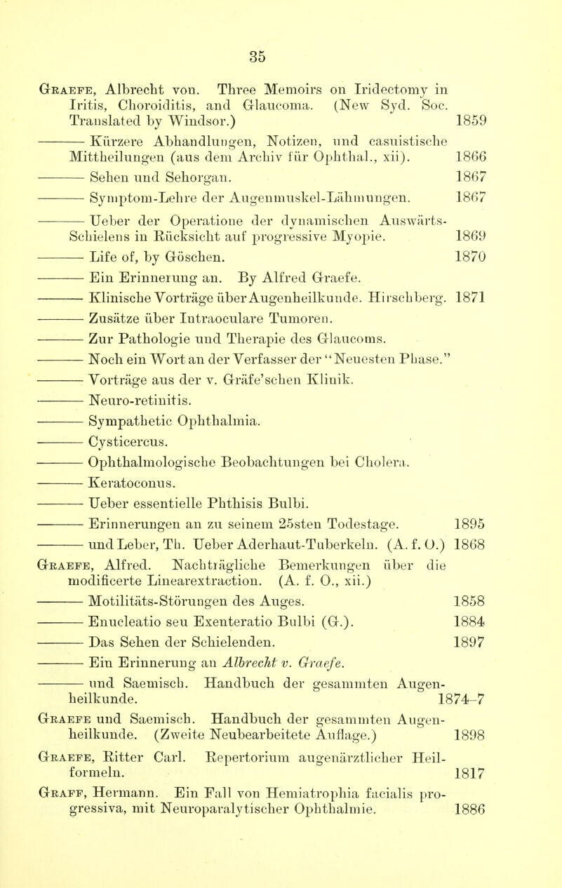 Graefe, Albrecht von. Three Memoirs on Iridectomy in Iritis, Choroiditis, and Glaucoma. (New Syd. Soc. Translated by Windsor.) 1859 Kiirzere Abhandlungen, Notizen, imd casuistische Mittheilungen (aus dem Archiv fur Ophthal., xii). 1866 Sehen und Sehorgan. 1867 Syniptom-Lehre der Augenmuskel-Lahmungen. 1867 Ueber der Operatione der dynamischen Auswiirts- Schielens in Biicksicht auf progressive Myopie. 1869 Life of, by Goschen. 1870 Ein Erinnerung an. By Alfred Graefe. ■ Klinische VortrageiiberAugenheilkunde. Hirschberg. 1871 Zusatze iiber Intraoculare Tumoren. Zur Pathologie und Therapie des Glancoms. Noch ein Wort an der Verfasser der Neuesten Phase. : Vortrage aus der v. Grafe'schen Klinik. Neuro-retinitis. Sympathetic Ophthalmia. Cysticercus. Ophthalmologische Beobachtungen bei Cholera. Keratoconus. Ueber essentielle Phthisis Bulbi. Erinnerungen an zu seinem 25sten Todestage. 1895 und Leber, Tb. Ueber Aderhaut-Tuberkelu. (A. f. O.) 1868 Graefe, Alfred. ISTachtrtigliche Bemerkungen iiber die modificerte Linearextraction. (A. f. 0., xii.) Motilities-Storungen des Auges. 1858 Enucleatio seu Exenteratio Bulbi (G.). 1884 Das Sehen der Schielenden. 1897 Ein Erinnerung an Albrecht v. Graefe. und Saemisch. Handbuch der gesammten Augen- heilkunde. 1874-7 Graefe und Saemisch. Handbuch der gesammten Augen- heilkunde. (Zweite Neubearbeitete Auflage.) 1898 Graefe, Bitter Carl. Bepertorium augenarztlicher Heil- formeln. 1817 Graff, Hermann. Ein Fall von Hemiatrophia facialis pro- gressiva, mit Neuroparalytischer Ophthalmie. 1886