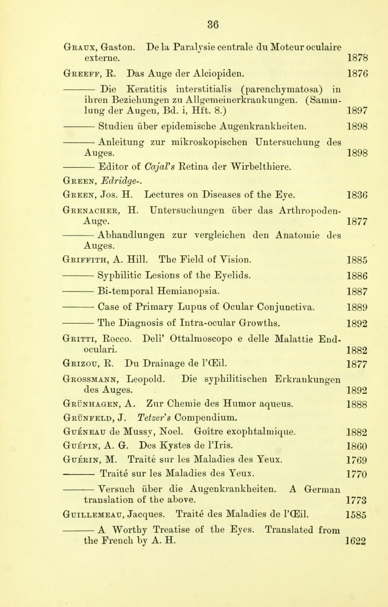 Gratjx, Gaston. De la Paralysie centrale du Moteur oculaire externe. 1878 Greeff, E. Das Auge der Alciopiden. 1876 Die Keratitis interstitialis (parenchymatosa) in ihren Beziehungen zu Allgemeinerkrankungen. (Samin- lung der Augen, Bd. i, Hft. 8.) 1897 Studien iiber epidemische Augenkrankbeiten. 1898 Anleitung zur mikroskopischen Untersuchung des Auges. 1898 Editor of CajaVs Eetina der Wirbelthiere. Green, Edridge-. Green, Jos. H. Lectures on Diseases of the Eye. 1836 Grenacher, H. Untersuchungen iiber das Arthropod en- Auge. 1877 Abhandlungen zur vergleichen den Anatomie des Auges. Griffith, A. Hill. The Field of Vision. 1885 Syphilitic Lesions of the Eyelids. 1886 Bi-temporal Hemianopsia. 1887 Case of Primary Lupus of Ocular Conjunctiva. 1889 The Diagnosis of Intra-ocular Growths. 1892 Gritti, Eocco. Deli' Ottalmoscopo e delle Malattie End- oculari. 1882 Grizou, E. Du Drainage de l'CEil. 1877 Grossmann, Leopold. Die syphilitischen Erkraukungen des Auges. 1892 Grunhagen, A. Zur Chemie des Humor aqueus. 1888 Grunfeld, J. Tetter's Compendium. GuENEAir de Mussy, Noel. Goitre exophtalmique. 1882 Guepin, A. G. Des Kystes de l'lris. I860 Guerin, M. Traite sur les Maladies des Yeux. 1769 Traite sur les Maladies des Yeux. 1770 Versuch iiber die Augenkrankbeiten. A German translation of tbe above. 1773 Gutllemeatj, Jacques. Traite des Maladies de l'CEil. 1585 A Worthy Treatise of the Eyes. Translated from the French by A. H. 1622