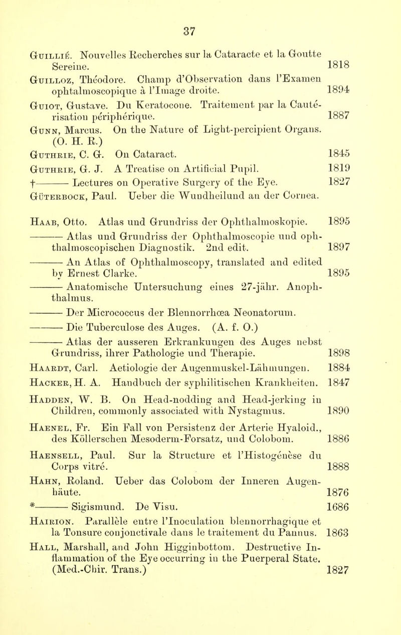 Guillie. Nouvelles Kecherches sur la Cataracte et la Goutte Sereine. 1818 Guilloz, Theodore. Champ d'Observation dans 1'Examen ophtalmoscopique a L'lmage droite. 1894 Guiot, Gustave. Du Keratocone. Traitement par la Caute- risation peripherique. 1887 Gunn, Marcus. On the Nature of Light-percipient Organs. (0. H. R.) Guthrie, C. G. On Cataract. 1845 Guthrie, G. J. A Treatise on Artificial Pupil. 1819 f Lectures on Opei'ative Surgery of the Eye. 1827 Guterbock, Paul. Ueber die Wundheilund an der Cornea. Haab, Otto. Atlas und Grundriss der Ophthalmoskopie. 1895 Atlas und Grundriss der Ophthalmoscopic und oph- thalmoscopischen Diagnostik. 2nd edit. 1897 An Atlas of Ophthalmoscopy, translated and edited by Ernest Clarke. 1895 Anatomische Untersuchung eines 27-jahr. Anoph- thalmus. Der Micrococcus der Blennorrhoea Neonatorum. Die Tuberculose des Auges. (A. f. 0.) Atlas der ausseren Erkrankuua:eii des Ausres nebst G rundriss, ihrer Pathologie und Therapie. 1898 Haardt, Carl. Aetiologie der Augenmuskel-Lahmungeu. 1884 Hacker, H. A. Handbuch der syphilitischen Krankheiten. 1847 Hadden, W. B. On Head-nodding and Head-jerking in Children, commonly associated with Nystagmus. 1890 Haenel, Fr. Ein Fall von Persistenz der Arterie Hyaloid., des Kollerschen Mesoderm-Forsatz, und Colobom. 1886 Haensell, Paul. Sur la Structure et l'Histogenese du Corps vitre. 1888 Hahn, Eoland. Ueber das Colobom der Inneren Augen- haute. 1876 # Sigismund. De Visu. 1686 Hairion. Parallele entre l'lnoculation blennorrhagique et la Tonsure conjonctivale dans le traitement du Pannus. 1863 Hall, Marshall, and John Higginbottom. Destructive In- flammation of the Eyeoceurring in the Puerperal State. (Med.-Chir. Trans.) 1827