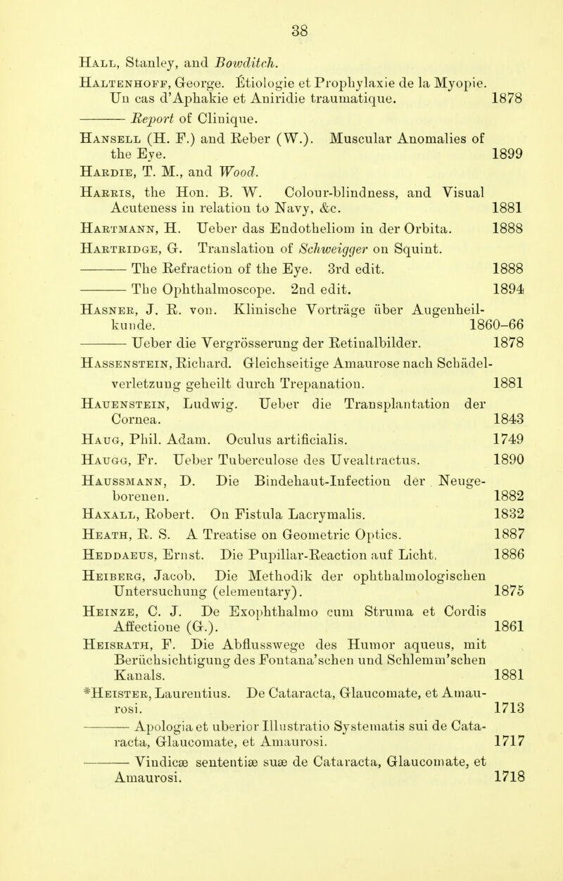 Hall, Stanley, and Bowditch. Haltenhoff, GTeorge. Etiologie et Prophylaxie de la Myopie. Un cas d'Aphakie et Aniridie traumatique. 1878 Report of Clinique. Hansell (H. F.) and Reber (W.). Muscular Anomalies of the Eye. 1899 Hardie, T. M., and Wood. Harris, the Hon. B. W. Colour-blindness, and Visual Acuteness in relation to Navy, &c. 1881 Hartmann, H. Ueber das Endotheliom in der Orbita. 1888 Hartridge, G. Translation of Sckweigger on Squint. The Refraction of the Eye. 3rd edit. 1888 The Ophthalmoscope. 2nd edit. 1894 Hasner, J. R. von. Klinische Vortriige iiber Angenheil- kunde. 1860-66 Ueber die Vergrosserung der Retinalbilder. 1878 Hassenstein, Richard. Gleichseitige Amaurose nach Scbiidel- verletzung geheilt durch Trepanation. 1881 Hauenstein, Ludwig. Ueber die Transplantation der Cornea. 1843 Haug, Phil. Adam. Oculus artificialis. 1749 Haugg, Fr. Ueber Tnberculose des Uvealtractus. 1890 Haussmann, D. Die Bindehaut-Infection der Neuge- borenen. 1882 Haxall, Robert. On Fistula Lacrymalis. 1832 Heath, R. S. A Treatise on Geometric Optics. 1887 Heddaetjs, Ernst. Die Pupillar-Reaction auf Licht, 1886 Heiberg, Jacob. Die Methodik der ophthalmologischen Untersuchung (elementary). 1875 Heinze, C. J. De Exophthalmo cum Struma et Cordis Affectione (G.). 1861 Heisrath, F. Die Abflusswege des Humor aqueus, mit Beriichsichtigung des Fontana'schen und Schlemm'schen Kanals. 1881 *Heister, Laurentius. De Cataracta, Glaucomate, et Amau- rosi. 1713 Apologia et uberior Illnstratio Systematis sui de Cata- racta, Glaucomate, et Amaurosi. 1717 — Vindicse sententise suae de Cataracta, Glaucomate, et Amaurosi. 1718