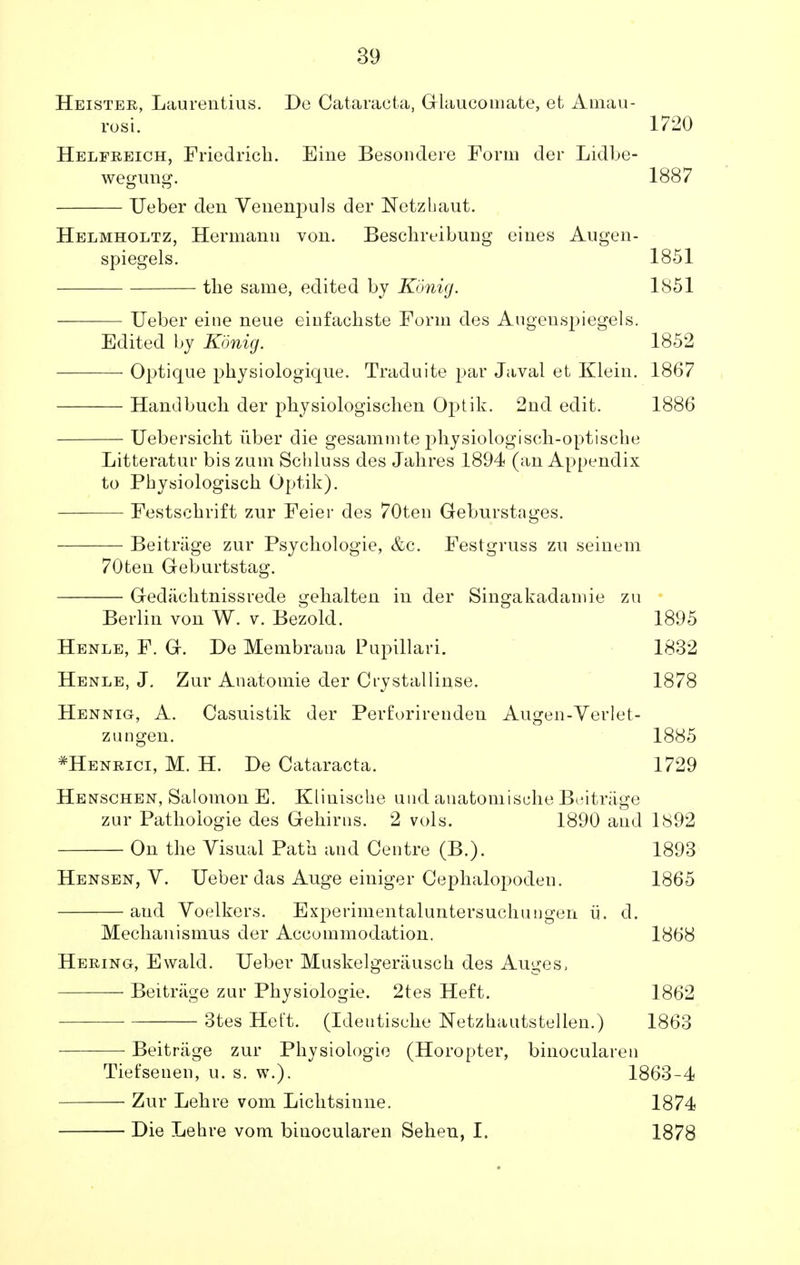 Heister, Laurentius. De Cataracta, Glaucomate, et Amau- rosi. Helfreich, Friedrich. Eine Besondere Form der Lidbe- wegung. Ueber den Venenpuls der Netzhaut. 1720 1887 Helmholtz, Hermann von. Beschreibung eines Augen- spiegels. 1851 the same, edited by Konig. 1851 — Ueber eine neue eiufackste Form des Augenspiegels. Edited by Konig. 1852 — Optique pkysiologique. Traduite par Javal et Klein. 1867 — Hand buck der pkysiologiscken Optik. 2nd edit. 1886 — Uebersickt iiber die gesammte physiologisen-optische Litteratur bis zum Schluss des Jakres 1894 (an Appendix to Pkysiologisck Optik). — Festschrift zur Feier des 70ten Gebnrstages. — Beitriige zur Psyckologie, &c. Festgruss zn seinem 70ten Geburtstag. Gediicktnissrede gekalten in der Singakadamie zu Berlin von W. v. Bezold. 1895 Henle, F. G. De Membrana Pupillari. 1832 Henle, J. Zur Anatomie der Crystallinse. 1878 Hennig, A. Casuistik der Perforirenden Augen-Verlet- zungen. 1885 *Henrici, M. H. De Cataracta. 1729 Henschen, Salomon E. Kliuiscke and auatomiscke Beitriige zur Patkoiogie des Gehirns. 2 vols. 1890 and 1892 On the Visual Path and Centre (B.). 1893 Hensen, V. Ueber das Auge einiger Cepkalopoden. 1865 and Voelkers. Experimentaluntersuckungen ii. d. Meckanismus der Accommodation. 1868 Hering, Ewald. Ueber Muskelgeriiusck des Auges, Beitriige zur Pkysiologie. 2tes Heft. 1862 3tes Het't. (Ideutiscke Netzkautstellen.) 1863 Beitriige zur Pkysiologie (Horopter, binocularen Tiefsenen, u. s. w.). 1863-4 Zur Lekre vom Licktsinne. 1874 Die Lehre vom binocularen Seken, I. 1878