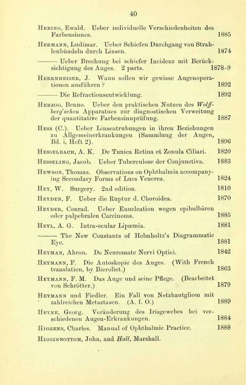 Hering, Ewald. Ueber individuelle Verschiedenheiten des Farbensinnes. 1885 Hermann, Ludimar. Ueber Schiefen Durchgang von Strah- lenbiindeln durch Lin sen. 1874 Ueber Brechung bei schiefer Incideiiz mit Beriick- sichtigung des Auges. 2 parts. 1878-9 Herrnheiser, J. Wann sollen wir gewisse Augenopera- tioneii ausfiihren ? 1892 Die Eefractionsentwicklung. 1892 Herzog, Benno. Ueber den praktischen Nutzen des Wolff- berg'schen Apparatues znr diagnostischen Verweitung der quantitative Farbensinnjn'iifung. 1887 Hess (C). Ueber Linsentrubungen in ihren Beziehnngen zu Allgemeinerkrankungen (Sammlung der Augen, Bd. i, Heft 2). 1896 Hesselbach, A. K. De Tunica Eetina et Zonula Ciliari. 1820 Hesseling, Jacob. Ueber Tuberculose der Conjunctiva. 1883 Hewson, Thomas. Observations on Ophthalmia accompany- ing Secondary Forms of Lues Venerea. 1824 Hey, W. Surgery. 2nd edition. 1810 Heyden, F. Ueber die Euptur d. Choroidea. 1870 Heyder, Conrad. Ueber Enucleation wegen epibulbtiren oder palpebralen Carcinoms. 1885 Heyl, A. Gr. Intra-ocular Lipsemia. 1881 The New Constants of Helmholtz's Diagrammatic Eye. 1881 Heyman, Ahron. De Neuromate Nervi Optici. 1842 Heymann, F. Die Autoskopie des Auges. (With French translation, by Bieroliet,) 1863 Heymann, F. M. Das Auge und seine Pflege. (Bearbeitet von Schrotter.) 1879 Heymann und Fiedler. Ein Fall von Netzhautgliom mit zahlreichen Metastasen. (A. f. O.) 1889 Heyne, Georg. Veranderung des Irisgewebes bei ver- schiedenen Augen-Erkrankungen. 1884 Higgens, Charles. Manual of Ophthalmic Practice. 1888 Higginbottom, John, and Hall, Marshall.