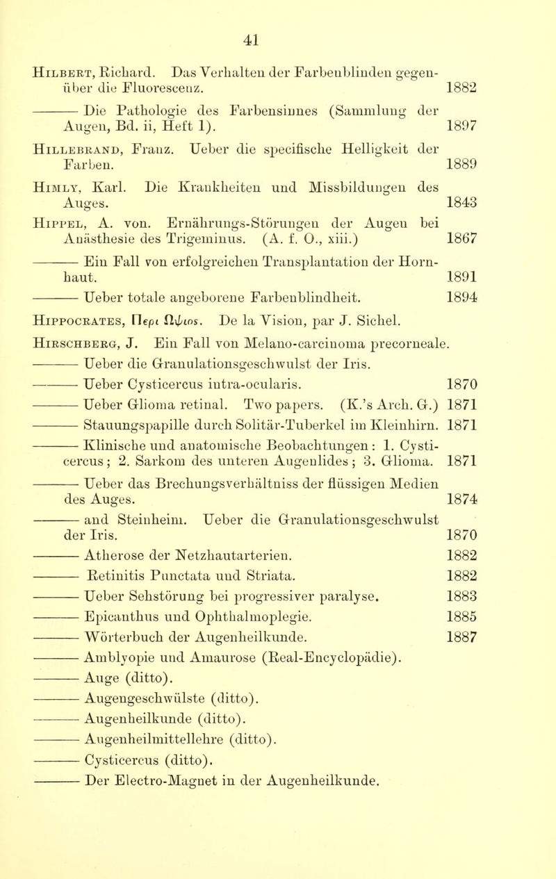 Hilbert, Richard. Das Verhalten der Farbeublinden gegen- iiber die Fluorescein. 1882 Die Pathologie des Farbensiimes (Sammlung der Augen, Bd. ii, Heft 1). 1897 Hillebrand, Franz. Ueber die specifisclie Helligkeit der Farben. 1889 Himly, Karl. Die Krankheiten und Missbildungen des Auges. 1843 Hippel, A. von. Ernahrungs-Storungen der Augeu bei Anasthesie des Trigeminus. (A. f. 0., xiii.) 1867 Ein Fall von erfolgreichen Transplantation der Horn- baut. 1891 Ueber totale angeborene Farbenblindheit. 1894 Hippocrates, Uept fli//tos. De la Vision, par J. Sicbel. Hirschberg, J. Ein Fall von Melano-carcinoma precorneale. Ueber die Granulationsgeschwulst der Ins. Ueber Cysticercus iutra-ocularis. 1870 Ueber Glioma retinal. Two papers. (K.'s Arcb. Gr.) 1871 Stauungspapille durcb Solitar-Tuberkel im Kleinhirn. 1871 Kliniscbe und anatomiscbe Beobacbtungen : 1. Cvsti- cercus ; 2. Sarkom des unteren Augenlides ; 3. Grlioma. 1871 Ueber das Brecbungsverbiiltniss der fliissigen Medien des Auges. 1874 and Steinheini. Ueber die Granulationsgeschwulst der Iris. 1870 Atherose der Netzhautarterien. 1882 Retinitis Punctata und Striata. 1882 Ueber Sehstorung bei progressiver paralyse. 1883 Epicauthus und Ophthalmoplegic 1885 Worterbuch der Augenheilkunde. 1887 Amblvopie und Amaurose (Real-Encyclopiidie). Auge (ditto). Augengeschwiilste (ditto). Augenheilkunde (ditto). Augenheilmittellehre (ditto). Cysticercus (ditto). Der Electro-Magnet in der Augenheilkunde.