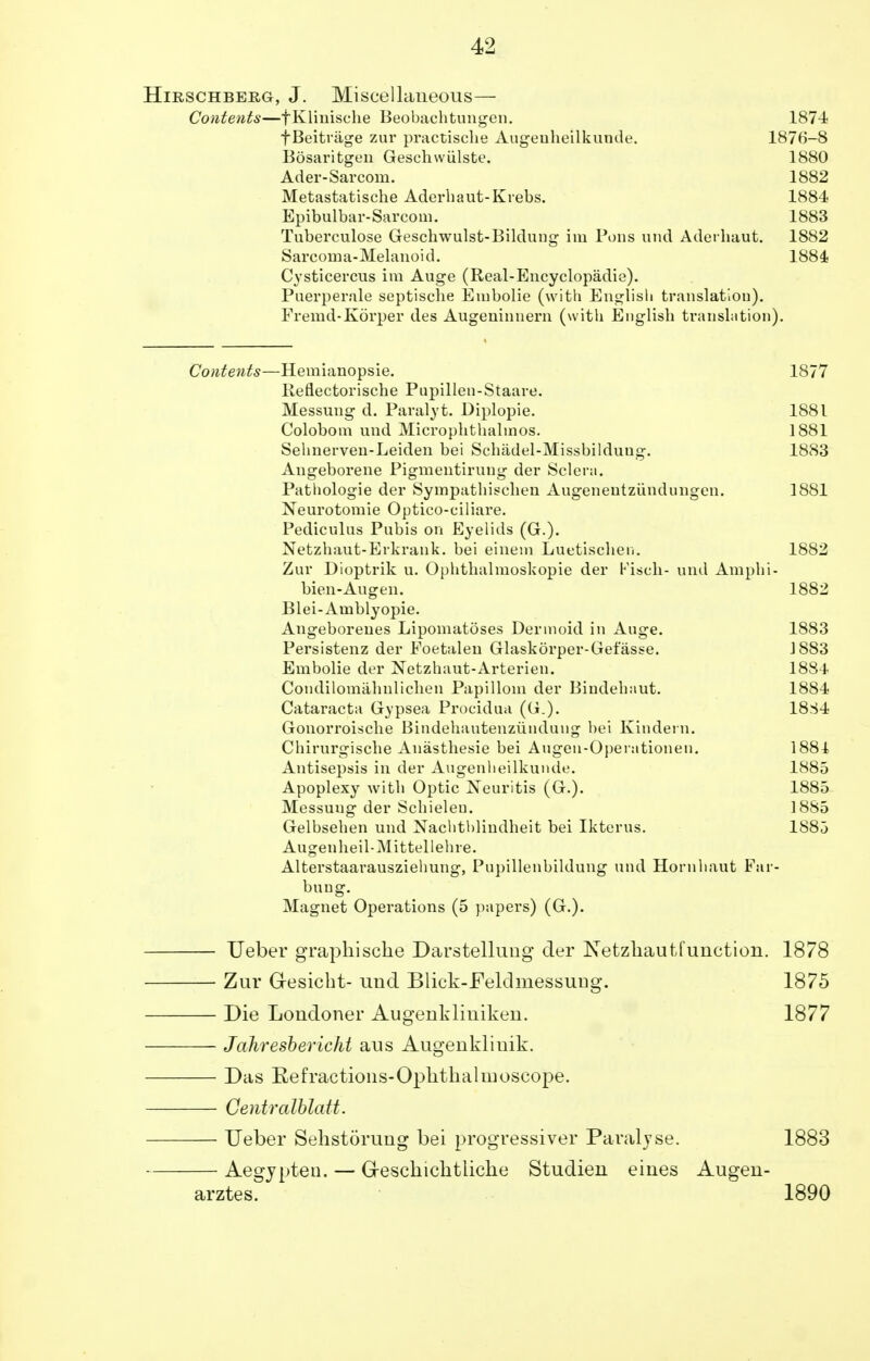 Hirschbeeg, J. Miscellaneous— Contents—fKlinische Beobachtungen. 187-4 fBeitrage zur practische Augenheilkunde. 1876-8 Bosaritgen Geschwiilste. 1880 Ader-Sarcom. 1882 Metastatische Aderhaut-Krebs. 1884 Epibulbar-Sarcom. 1883 Tuberculose Geschwulst-Bildung im Pons und Aderhaut. 1882 Sarcoma-Melanoid. 1884 Cysticercus im Auge (Real-Encyclopadie). Puerperale septische Eiubolie (with English translation). Premd-Korper des Augeninnern (with English translation). Contents—Hemianopsie. 1877 lleflectorische Pupillen-Staare. Messung d. Paralyt. Diplopie. 1881 Colobom und Microphthalmos. 1881 Sehnerven-Leiden bei Schadel-Missbildung. 1883 Angeborene Pigmentirung der Sclera. Pathologie der Sympathischen Augenentziindungen. 1881 Neurotomie Optico-ciliare. Pediculus Pubis on Eyelids (G.). Netzhaut-Erkrank. bei einem Luetischen. 1882 Zur Dioptrik u. Ophthalmoskopie der Kiseh- und Amphi- bien-Augen. 1882 Blei-Amblyopie. Angeboreues Lipomatoses Dermoid in Auge. 1883 Persistenz der Foetalen Glaskorper-Gefasse. J883 Embolie der Netzhaut-Arterien. 1884 Condilomahulichen Papilloin der Bindehaut. 1884 Cataracta Gypsea Procidua (G.). 1834 Gonorroische Bindehautenzundaug bei Kindern. Chirurgische Anasthesie bei Augen-Operationen. 1884 Antisepsis in der Augenheilkunde. 1885 Apoplexy with Optic Neuritis (G.). 1885 Messung der Schieleu. 1885 Gelbsehen und Nachthlindheit bei Ikterus. 1885 Augenheil-Mittellehre. Alterstaarausziehung, Pupillenbildung und Hornhaut Far- bung. Magnet Operations (5 papers) (G.). — Ueber graphische Darstellung der Netzhautfunction. 1878 — Zur Gresicht- unci Blick-Felclmessuug. 1875 — Die Londoner Augenkliniken. 1877 — Jahresbericht aus Augenkliuik. — Das Refractions-Ophthalmoscope. — Gentralblatt. — Ueber Sehstorung bei progressiver Paralyse. 1883 — Aegypten. — G-eschichtliche Studien eines Augen- arztes. 1890