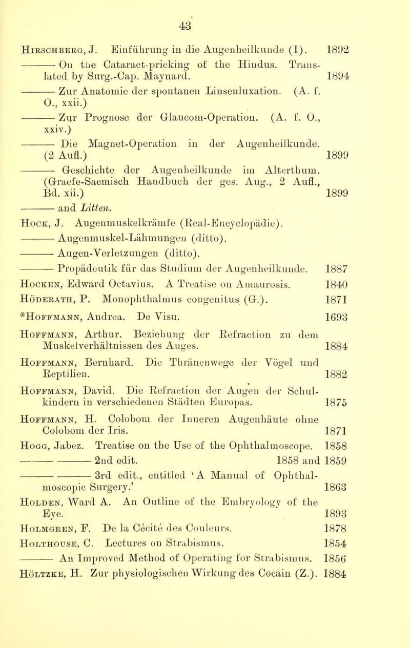 Hirschberg, J. Einfuhrung in die Augenheilkunde (1). 1892 On the Cataract-pricking of the Hindus. Trans- lated by Surg.-Cap. Maynard. 1894 Zur Anatomie der spontauen Linsenluxation. (A. f. O., xxii.) Zur Prognose der Glaucom-Operatiou. (A. f. 0., xxiv.) Die Magnet-Operation in der Augenheilkunde. (2 Aufl.) 1899 ■ Greschichte der Augenheilkunde im Alterthum. (G-raefe-Saemisch Handbuch der ges. Aug., 2 Aufl., Bd. xii.) 1899 and Litten. Hock, J. Augenmuskelkmmfe (Real-Encyclopadie). Augenmuskel-Lahmungen (ditto). Augen-Verletzungen (ditto). Propadeutik fur das Studiuni der Augenheilkunde. 1887 Hocken, Edward Octavius. A Treatise on Amaurosis. 1840 Hoderath, P. Monophthalmus congenitus (Gh). 1871 ^Hoffmann, Andrea. De Visu. 1693 Hoffmann, Arthur. Beziehung der Refraction zu dem Muskelverhaltnissen des Auges. 1884 Hoffmann, Bernhard. Die Thranenwege der V6gel und Reptilien. 1882 Hoffmann, David. Die Refraction der Augen der Schul- kindern in verschiedeuen Stadten Europas. 1875 Hoffmann, H. Colobom der Inueren Augenhaute ohne Colobom der Iris. 1871 Hogg, Jabez. Treatise on the Use of the Ophthalmoscope. 1858 2nd edit. 1858 and 1859 3rd edit., entitled ' A Manual of Ophthal- moscopic Surgery.' 1863 Hold en, Ward A. An Outline of the Embryology of the Eye. 1893 Holmgren, E. De la Cecite des Couleurs. 1878 Holthouse, C. Lectures on Strabismus. 1854 An Improved Method of Operating for Strabismus. 1856 Holtzke, H. Zur physiologischen Wirkung des Cocain (Z.). 1884