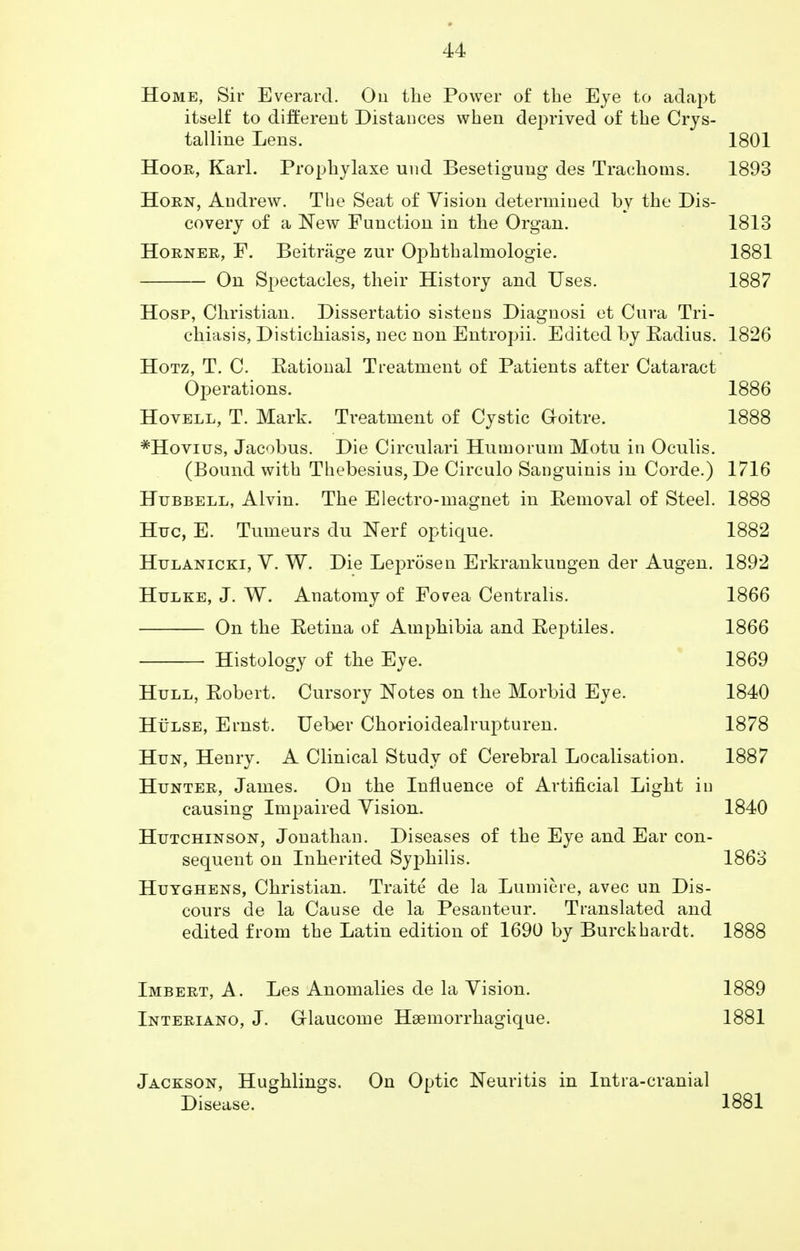 Home, Sir Everard. On the Power of the Eye to adapt itself to different Distances when deprived of the Crys- talline Lens. 1801 Hoor, Karl. Prophylaxe unci Besetigung des Trachoms. 1893 Horn, Andrew. The Seat of Vision determined by the Dis- covery of a New Function in the Organ. 1813 Horner, F. Beitrage zur Ophthalmologic 1881 On Spectacles, their History and Uses. 1887 Hosp, Christian. Dissertatio sistens Diagnosi et Cura Tri- chiasis, Distichiasis, nec non Entropii. Edited by Radius. 1826 Hotz, T. C. Rational Treatment of Patients after Cataract Operations. 1886 Hovell, T. Mark. Treatment of Cystic Goitre. 1888 #Hovius, Jacobus. Die Circulari Humorum Motu in Oculis. (Bound with Thebesius, De Circulo Sanguinis in Corde.) 1716 Hubbell, Alvin. The Electro-magnet in Removal of Steel. 1888 Hue, E. Tumeurs du Nerf optique. 1882 Hulanicki, V. W. Die Leprosen Erkrankuugen der Augen. 1892 Hulke, J. W. Anatomy of Forea Centralis. 1866 On the Retina of Amphibia and Reptiles. 1866 Histology of the Eye. 1869 Hull, Robert. Cursory Notes on the Morbid Eye. 1840 Hulse, Ernst. Ueber Chorioidealrupturen. 1878 Hun, Henry. A Clinical Study of Cerebral Localisation. 1887 Hunter, James. On the Influence of Artificial Light in causing Impaired Vision. 1840 Hutchinson, Jonathan. Diseases of the Eye and Ear con- sequent on Inherited Syphilis. 1863 Huyghens, Christian. Traite de la Lumiere, avec un Dis- cours de la Cause de la Pesanteur. Translated and edited from the Latin edition of 1690 by Burckhardt. 1888 Imbert, A. Les Anomalies de la Vision. 1889 Interiano, J. G-laucome Haemorrhagique. 1881 Jackson, Hughlings. On Optic Neuritis in Intra-cranial Disease. 1881