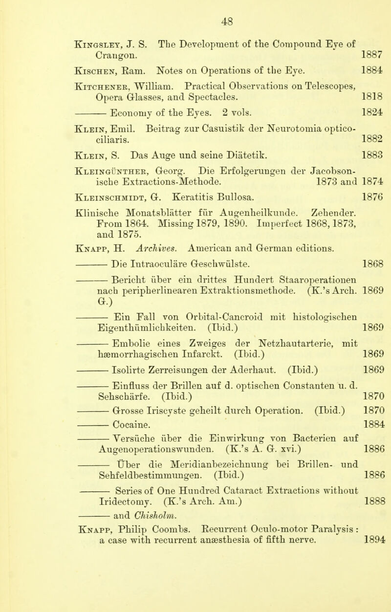 Kingsley, J. S. Tbe Development of the Compound Eve of Crangon. 1887 Kischen, Earn. Notes on Operations of tbe Eye. 1884 Kitchener, William. Practical Observations on Telescopes, Opera Glasses, and Spectacles. 1818 Economy of the Eyes. 2 vols. 1824 Klein, Emil. Beitrag zur Casnistik der Neurotomia optico- ciliaris. 1882 Klein, S. Das Auge und seine Diatetik. 1883 Kleingunther, G-eorg. Die Erfolgemngen der Jacobson- ische Extractions-Methode. 1873 and 1874 Kleinschmidt, G-. Keratitis Bullosa. 1876 Klinische Monatsbliitter fur Augenheilkunde. Zehender. From 1864. Missing 1879, 1890. Imperfect 1868,1873, and 1875. Knapp, H. Archives. American and Oerman editions. Die Intraocnlare G-eschwiilste. 1868 Bericht iiber ein drittes Hundert Staaroperationen nacb peripherlinearen Extraktionsmethode. (K.'sArch. 1869 a.) Ein Eall von Orbital-Cancroid mit histologischen Eigenthiimlicbkeiten. (Ibid.) 1869 Embolie eines Zweiges der Netzhautarterie, mit hsemorrhagischen Infarckt. (Ibid.) 1869 Isolirte Zerreisungen der Aderhaut. (Ibid.) 1869 Einfluss der Brillen auf d. optischen Constanten u. d. Sehscharfe. (Ibid.) 1870 G-rosse Iriscyste geheilt durch Operation. (Ibid.) 1870 Cocaine. 1884 Versiiche iiber die Einwirkung von Bacterien auf Augenoperationswunden. (K.'s A. G-. xvi.) 1886 Tiber die Meridianbezeichming bei Brillen- und Sehfeldbestimmungen. (Ibid.) 1886 Series of One Hundred Cataract Extractions without Iridectomy. (K.'s Arch. Am.) 1888 — and Chisholm. Knapp, Philip Coombs. Becurrent Oculo-motor Paralysis : a case with recurrent anaesthesia of fifth nerve. 1894