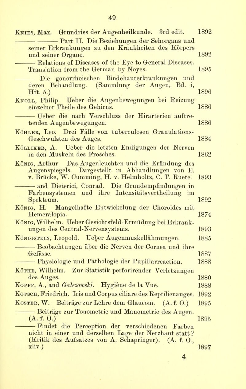 Knies, Max. Grundriss der Augenheilkunde. 3rd edit. 1892 Part II. Die Beziehungen der Sehorgans und seiner Erkrankungen zu den Krankheiten des Korpers und seiner Organe. 1892 Relations of Diseases of the Eye to General Diseases. Translation from the German by Noyes. 1895 Die gonorrhoischen Bindehauterkrankungen und deren Behandlung. (Sammlung der Augen, Bd. Hft. 5.) 1896 Knoll, Philip. Ueber die Augenbewegungen bei Reizung einzelner Theile des Gehirns. 1886 Ueber die nach Verschluss der Hirarterien auftre- tenden Augenbewegungen. 1886 Kohler, Leo. Drei Fiille von tuberculosen Granulations- Geschwulsten des Auges. 1884 Kolliker, A. Ueber die letzten Endigungen der Nerven in den Muskeln des Frosches. 1862 Konig, Arthur. Das Augenleuchten und die Erfindung des Augenspiegels. Dargestellt in Abhandlungen von E. v. Briicke, W. Gumming, H. v. Helmholtz, C. T. Ruete. 1893 and Dieterici, Conrad. Die Grundetupfindungen in Farbensystemen und ihre Intensities vertheilung im Spektrum. 1892 Konig, H. Mangelhafte Entwickelung der Choroides mit Hemeralopia. 1874 Konig, Wilhelm. Ueber Gesichtsfeld-Ermiidung bei Erkrauk- ungen des Central-Nervensystems. 1893 Konigstein, Leopold. Uel^er Augenmuskellahmungen. 1885 Beobachtungen iiber die Nerven der Cornea und ihre Gefasse. 1887 Physiologie und Pathologie der Pupillarreaction. 1888 Kothe, Wilhelm. Zur Statistik perforirender Verletzungen des Auges. 1880 Kopff, A., and Galezoivski. Hygiene de la Vue. 1888 Kopsch, Friedrich. Iris und Corpus ciliare des Reptilienauges. 1892 Koster, W. Beitriige zur Lehre dem Glaucom. (A. f. O.) 1895 Beitrage zur Tonometrie und Manometrie des Augen. (A. f. O.) 1895 Findet die Perception der verschiedenen Farben nicbt in einer und derselben Lage der Netzhaut statt ? (Kritik des Aufsatzes von A. Schapringer). (A. f. O., xliv.) 1897 4