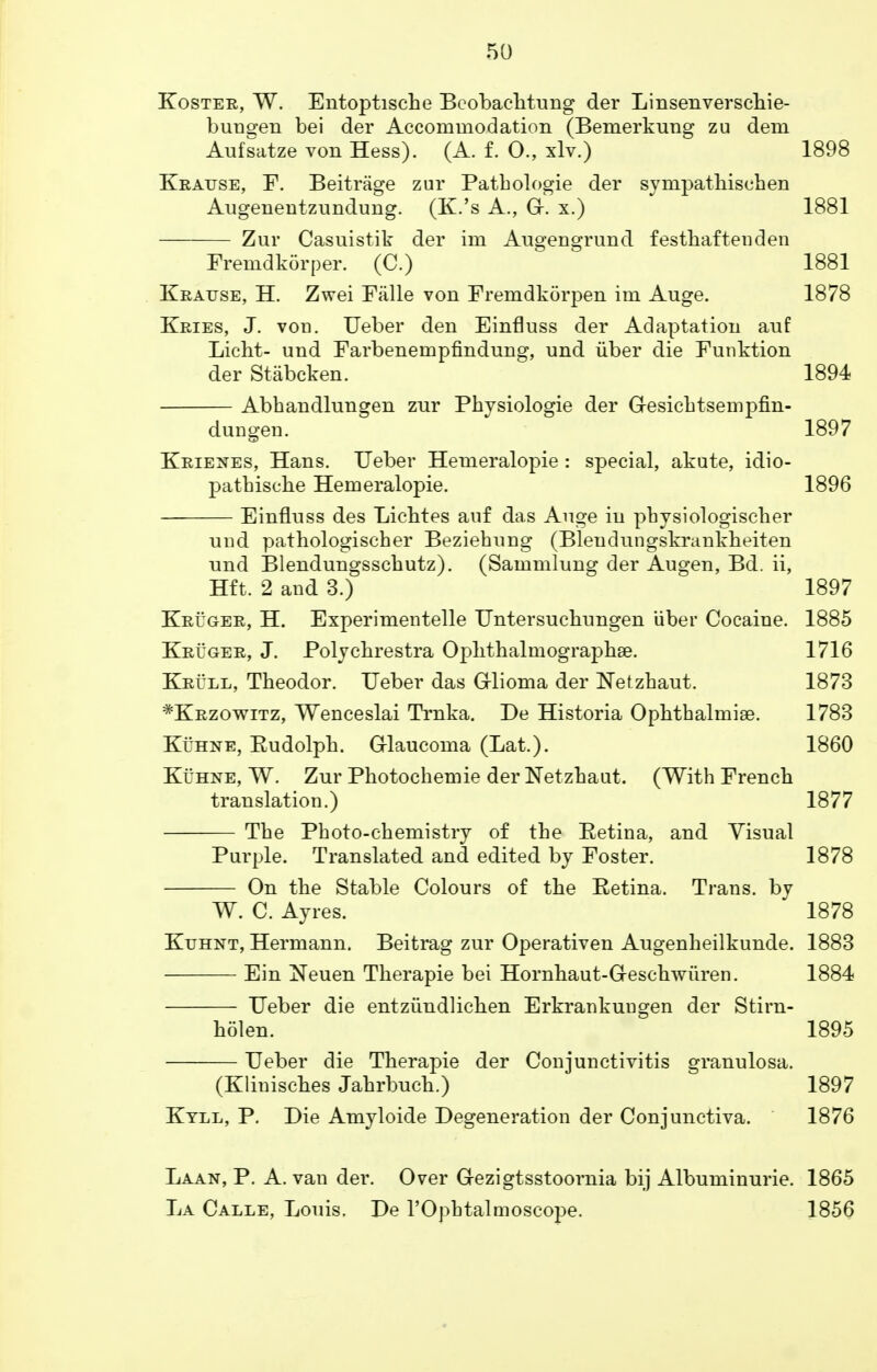 Koster, W. Entoptische Bcobaehtung der Linsenverschie- bunsjen bei der Accommodation (Bemerkung zu dem Aufsatze von Hess). (A. f. O., xlv.) 1898 Kratjse, F. Beitrage zur Patbologie der sympathischen Augenentzundung. (K.'s A., Gr. x.) 1881 Zur Casuistik der im Augengrund festhaftenden Fremdkorper. (C.) 1881 Kratjse, H. Zwei Falle von Fremdkorj)en im Auge. 1878 Kries, J. von. Ueber den Einfluss der Adaptation anf Licht- und Farbenempfindung, und iiber die Funktion der Stabcken. 1894 Abhandlungen zur Physiologie der G-esicbtsempfin- dungen. 1897 Krienes, Hans. Ueber Hemeralopie : special, akute, idio- pathische Hemeralopie. 1896 Einfluss des Lichtes anf das Auge in pbysiologiscber und pathologischer Beziehung (Blendungskrankbeiten und Blendungsscbutz). (Sammlung der Augen, Bd. ii, Hft. 2 and 3.) 1897 Kruger, H. Experimentelle Untersucliungen iiber Cocaine. 1885 Kruger, J. Polycbrestra OplithalmographaB. 1716 Krull, Theodor. Ueber das Glioma der Netzhaut. 1873 #Krzowitz, Wenceslai Trnka. De Historia OphthalmiaB. 1783 Kuhne, Eudolpb. G-laucoma (Lat.). 1860 Kuhne, W. Zur Photochemie der Netzhaut. (With French translation.) 1877 The Photo-chemistry of the Eetina, and Visual Purple. Translated and edited by Foster. 1878 On the Stable Colours of the Retina. Trans, by W. C. Ayres. 1878 Kuhnt, Hermann. Beitrag zur Operativen Augenheilkunde. 1883 Ein Neuen Therapie bei Hornhaut-Geschwiiren. 1884 Ueber die entziindlichen Erkrankungen der Stira- holen. 1895 Ueber die Therapie der Conjunctivitis granulosa. (Klinisches Jahrbuch.) 1897 Ktll, P. Die Amyloide Degeneration der Conjunctiva. 1876 Laan, P. A. van der. Over G-ezigtsstoornia bij Albuminuric 1865 La Calle, Louis. De l'Ophtalmoscope. 1856