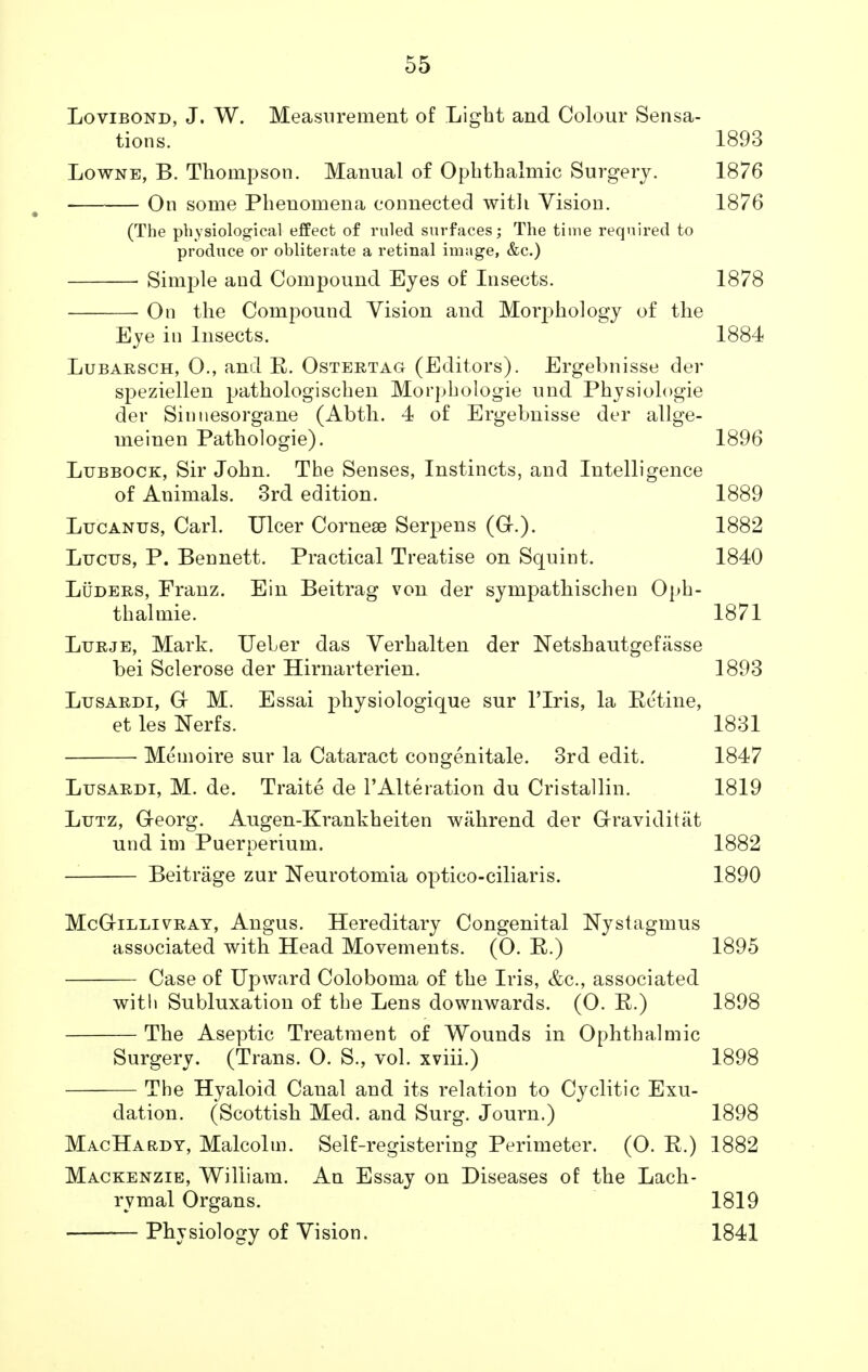 Lovibond, J. W. Measurement of Light and Colour Sensa- tions. 1893 Lowne, B. Thompson. Manual of Ophthalmic Surgery. 1876 On some Phenomena connected with Vision. 1876 (The physiological effect of ruled surfaces; The time required to produce or obliterate a retinal image, &c.) Simple and Compound Eyes of Insects. 1878 On the Compound Vision and Morjniology of the Eye in Insects. 1884 Lubarsch, 0., and R. Ostertag (Editors). Ergebnisse der speziellen pathologischen Morphologie und Physiologie der Sinuesorgane (Abth. 4 of Ergebnisse der allge- uieinen Pathologie). 1896 Lubbock, Sir John. The Senses, Instincts, and Intelligence of Animals. 3rd edition. 1889 Lucanus, Carl. Ulcer Corneae Serpens (G-.). 1882 Lijctjs, P. Bennett. Practical Treatise on Squint. 1840 Luders, Franz. Ein Beitrag von der sympathischen Oph- thalmic 1871 Lurje, Mark. Ueler das Verhalten der Netshautgefasse bei Sclerose der Hirnarterien. 1893 Lxjsardi, G M. Essai physiologique sur l'lris, la Retine, et les Nerfs. 1831 Memoire sur la Cataract congenitale. 3rd edit. 1847 Lusardi, M. de. Traite de 1'Alteration du Cristallin. 1819 Lutz, Georg. Augen-Krankheiten wahrend der Graviditat und im Puerperium. 1882 Beitrage zur Neurotomia optico-ciliaris. 1890 McGilli vray, Angus. Hereditary Congenital Nystagmus associated with Head Movements. (O. R.) 1895 Case of Upward Coloboma of the Iris, &c, associated with Subluxation of the Lens downwards. (0. R.) 1898 The Aseptic Treatment of Wounds in Ophthalmic Surgery. (Trans. O. S., vol. xviii.) 1898 The Hyaloid Canal and its relation to Cyclitic Exu- dation. (Scottish Med. and Surg. Journ.) 1898 MacHardy, Malcolm. Self-registering Perimeter. (O. R.) 1882 Mackenzie, William. An Essay on Diseases of the Lach- rymal Organs. 1819 Physiology of Vision. 1841