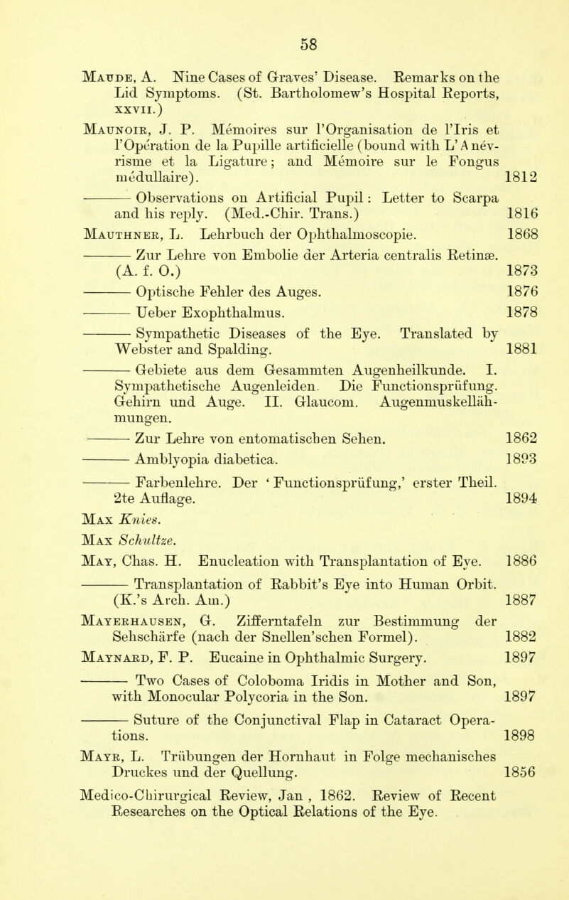 Matjde, A. Nine Cases of Graves' Disease. Remarks on the Lid Symptoms. (St. Bartholomew's Hospital Eeports, XXVII.) Maunoir, J. P. Memoires sur 1'Organisation de l'lris et 1'Operation de la Pupille artificielle (bound with L'Anev- risme et la Ligature; and Memoire sur le Fongus medullaire). 1812 Observations on Artificial Pujnl: Letter to Scarpa and his reply. (Med.-Chir. Trans.) 1816 Mauthnee, L. Lehrbuch der Ophthalmoscopic. 1868 Zur Lehre von Embolie der Arteria centralis Retinae. (A. £. 0.) 1873 Optische Fehler des Auges. 1876 Ueber Exophthalmus. 1878 Sympathetic Diseases of the Eye. Translated by Webster and Spalding. 1881 Gebiete aus dem Gesammten Augenheilkunde. I. Sympathetische Augenleiden. Die Functionspriifung. Gehirn und Auge. II. Glaucom. Augenmuskellah- mungen. Zur Lehre von entomatiscben Sehen. 1862 Amblyopia diabetica. 1893 Farbenlehre. Der ' Functionspriif ung,' erster Theil. 2te Auflage. 1894 Max Knies. Max Schultze. Mat, Chas. H. Enucleation with Transplantation of Eye. 1886 Transplantation of Rabbit's Eye into Human Orbit. (K.'s Arch. Am.) 1887 Mayeehausen, G. Zifferntafeln zur Bestimmung der Sehscharfe (nach der Snellen'schen Formel). 1882 Maynaed, F. P. Eucaine in Ophthalmic Surgery. 1897 Two Cases of Coloboma Iridis in Mother and Son, with Monocular Polycoria in the Son. 1897 Suture of the Conjunctival Flap in Cataract Opera- tions. 1898 Mayr, L. Triibungen der Hornhaut in Folge mechanisches Druckes und der Quellung. 1856 Medico-Chirurgical Review, Jan , 1862. Review of Recent Researches on the Optical Relations of the Eye.