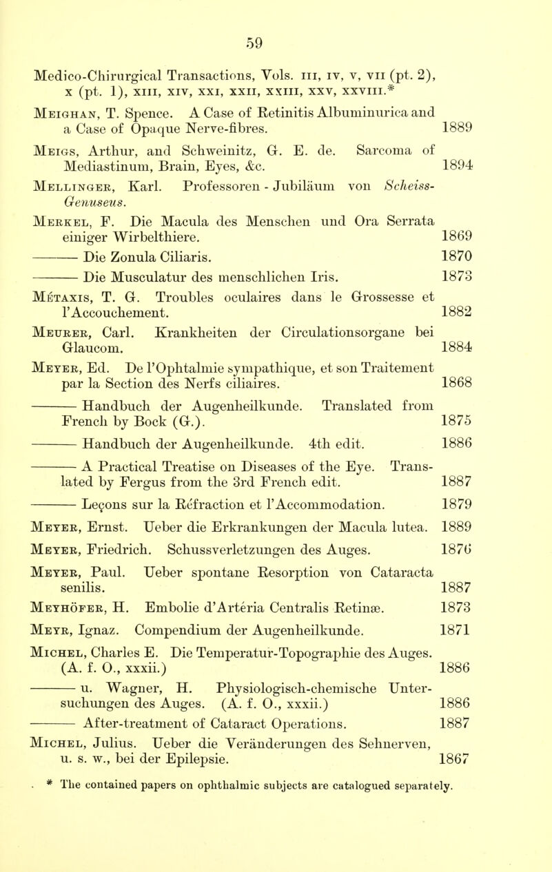 Medico-Chirurgical Transactions, Vols, in, iv, v, vn (pt. 2), x (pt. 1), XIII, XIV, XXI, XXII, XXIII, xxv, XXVIII.* Meighan, T. Spence. A Case of Retinitis Albuminurica and a Case of Opaque Nerve-fibres. 1889 Meigs, Arthur, and Schweinitz, G. E. de. Sarcoma of Mediastinum, Brain, Eyes, &c. 1894 Mellinger, Karl. Professoren - Jubilaum von Scheiss- Genuseus. Merkel, F. Die Macula des Menschen und Ora Serrata einiger Wirbelthiere. 1869 Die Zonula Ciliaris. 1870 Die Musculatur des menschlichen Iris. 1873 Metaxis, T. G. Troubles oculaires dans le Grossesse et l'Accoucliement. 1882 Metjrer, Carl. Krankheiten der Circulationsorgane bei Glaucom. 1884 Meter, Ed. De l'Ophtalmie sympathique, et son Traitement par la Section des Nerfs ciliaires. 1868 Handbuch der Augenlieilkunde. Translated from French by Bock (G.). 1875 Handbuch der Augenheilkunde. 4th edit. 1886 A Practical Treatise on Diseases of the Eye. Trans- lated by Fergus from the 3rd French edit. 1887 Lecons sur la Effraction et 1'Accommodation. 1879 Meter, Ernst. Ueber die Erkrankungen der Macula lutea. 1889 Meter, Friedrich. Schussverletzungen des Auges. 1876 Meter, Paul. Ueber spontane Resorption von Cataracta senilis. 1887 Methofer, H. Embolie d'Arteria Centralis Retina?. 1873 Metr, Ignaz. Compendium der Augenheilkunde. 1871 Michel, Charles E. Die Temperatur-Topographie des Auges. (A. f. 0., xxxii.) 1886 u. Wagner, H. Physiologisch-chemische Unter- suchungen des Auges. (A. f. O., xxxii.) 1886 After-treatment of Cataract Operations. 1887 Michel, Julius. Ueber die Veranderungen des Sehnerven, u. s. w., bei der Epilepsie. 1867 * The contained papers on ophthalmic subjects are catalogued separately.