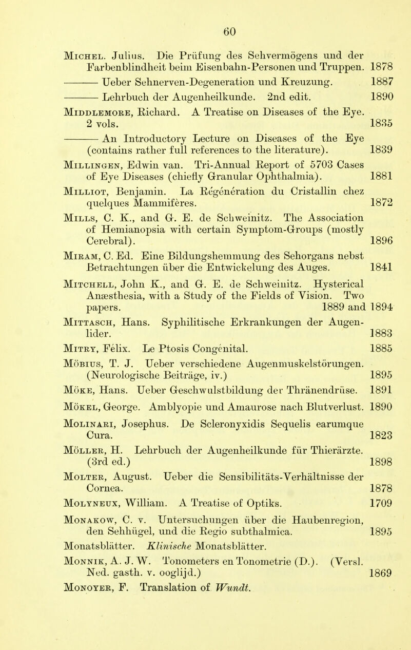 Michel. Julius. Die Priifung cles Sehvermogens und der Farbenblindheit beim Eisenbahn-Personen und Truppen. 1878 Ueber Sehnerven-Degeneration und Kreuzung. 1887 Lehrbuch der Augenheilkunde. 2nd edit. 1890 Middlemore, Richard. A Treatise on Diseases of the Eye. 2 vols. 1835 An Introductory Lecture on Diseases of the Eye (contains rather full references to the literature). 1839 Millingen, Edwin van. Tri-Annual Report of 5703 Cases of Eye Diseases (chiefly Granular Ophthalmia). 1881 Milliot, Benjamin. La Regeneration du Cristallin chez quelques Mammiferes. 1872 Mills, C. K., and G. E. de Scbweinitz. The Association of Hemianopsia with certain Symptom-Groups (mostly Cerebral). 1896 Miram, C. Ed. Eine Bildungshemmung des Sehorgans nebst Betrachtungen iiber die Entwickelung des Auges. 1841 Mitchell, John K., and G. E. de Schweinitz. Hysterical Anaesthesia, with a Study of the Fields of Vision. Two papers. 1889 and 1894 Mittasch, Hans. Syphilitische Erkrankungen der Augen- lider. 1883 Mitry, Felix. Le Ptosis Congenital. 1885 Mobius, T. J. Ueber verschiedene Augenmuskelstorungen. (Neurologische Beitrage, iv.) 1895 Moke, Hans. Ueber Geschwulstbildung der Thranendriise. 1891 Mokel, George. Amblyopic und Amaurose nach Blutverlust. 1890 Molinari, Josephus. De Scleronyxidis Sequelis earumque Cura. 1823 Moller, H. Lehrbuch der Augenheilkunde fur Thierarzte. (3rd ed.) 1898 Molter, August. Ueber die Sensibilitats-Verhaltnisse der Cornea. 1878 Molyneux, William. A Treatise of Optiks. 1709 Monakow, C. v. Untersuchungen iiber die Haubenregion, den Sehhugel, und die Regio subthalmica. 1895 Monatsbliitter. Klinisclie Monatsbliitter. Monnik, A. J. W. Tonometers en Tonometrie (D.). (Vers!. Ned. gasth. v. ooglijd.) 1869 Monoyer, F. Translation of Wundt.