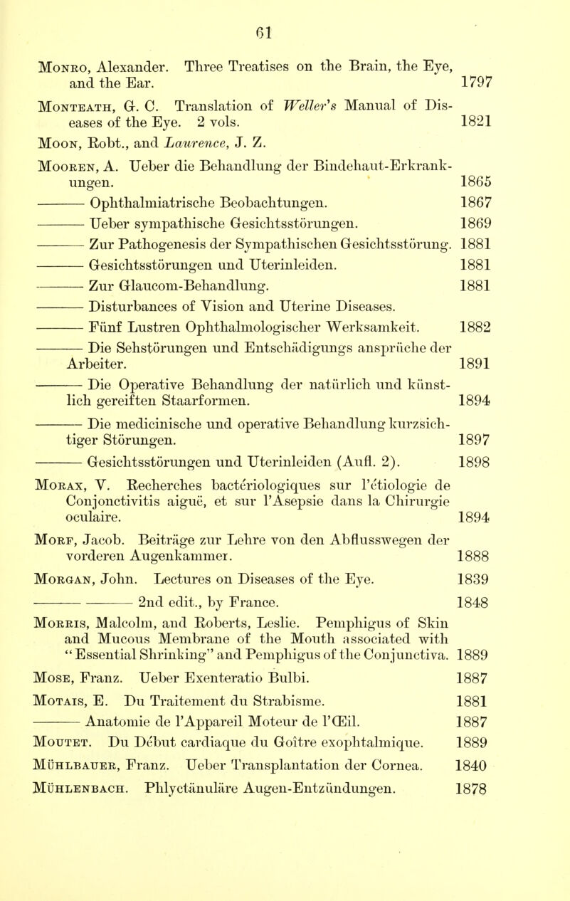 Monro, Alexander. Three Treatises on the Brain, the Eye, and the Ear. 1797 Monteath, G. C. Translation of Welter's Manual of Dis- eases of the Eye. 2 vols. 1821 Moon, Robt., and Laurence, J. Z. Mooren, A. Ueber die Behandlung der Bindehaut-Erkrank- ungen. 1865 Ophthalmiatrische Beobachtungen. 1867 TJeber sympathische Gesichtsstorungen. 1869 Zur Pathogenesis der Sympathischen Gesichtsstorung. 1881 Gesichtsstorungen und Uterinleiden. 1881 Zur Glaucom-Behandlung. 1881 Disturbances of Vision and Uterine Diseases. Fiinf Lustren Ophthalmologischer Werksamkeit. 1882 Die Sehstorungen und Entschadigungs anspriiche der Arbeiter. 1891 Die Operative Behandlung der natiirlich und kiinst- lich gereiften Staarformen. 1894 Die medicinische und operative Behandlung kurzsich- tiger Storungen. 1897 Gesichtsstorungen und Uterinleiden (Aufl. 2). 1898 Morax, V. Recherches bacteriologiques sur l'etiologie de Conjonctivitis aigue, et sur l'Asepsie dans la Chirurgie oculaire. 1894 Morf, Jacob. Beitrage zur Lehre von den Abflusswegen der vorderen Augenkammer. 1888 Morgan, John. Lectures on Diseases of the Eye. 1839 2nd edit., by France. 1848 Morris, Malcolm, and Roberts, Leslie. Pemphigus of Skin and Mucous Membrane of the Mouth associated with  Essential Shrinking and Pemphigus of the Conjunctiva. 1889 Mose, Franz. Ueber Exenteratio Bulbi. 1887 Motais, E. Du Traitement du Strabisme. 1881 Anatomie de l'Appareil Moteur de l'CEil. 1887 Moutet. Du Debut cavdiaque du Goitre exophtalmique. 1889 Muhlbauer, Franz. Ueber Transplantation der Cornea. 1840 Muhlenbach. Phlyctanuliire Augen-Entzi'mdungen. 1878