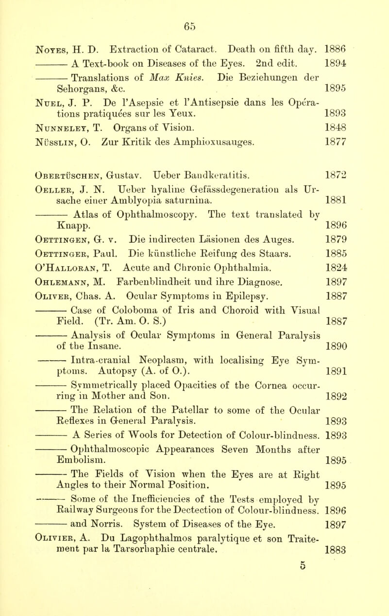 Notes, H. D. Extraction of Cataract. Death on fifth day. 1886 A Text-book on Diseases of the Eyes. 2nd edit. 1894 Translations of Max Knies. Die Beziehungen der Sehorgans, &c. 1895 Nuel, J. P. De FAsepsie et l'Antisepsie dans les Opera- tions pratiquees sar les Yeux. 1893 Nunneley, T. Organs of Vision. 1848 Nusslin, O. Zur Kritik des Amphioxusauges. 1877 Obertuschen, Oustav. Ueber Bandkeratitis. 1872 Oeller, J. N. Ueber hyaline Gefassdegeneratiou als Ur- sache einer Amblyopia saturnina. 1881 Atlas of Ophthalmoscopy. The text translated by Knapp. 1896 Oettingen, Gr. v. Die indirecten Lasionen des Auges. 1879 Oettinger, Paul. Die kiinstliche Eeifung des Staars. 1885 O'Halloran, T. Acute and Chronic Ophthalmia. 1824 Ohlemann, M. Farbenblindheit und ihre Diagnose. 1897 Oliver, Chas. A. Ocular Symptoms in Epilepsy. 1887 Case of Coloboma of Iris and Choroid with Visual Field. (Tr. Am. O. S.) 1887 Analysis of Ocular Symptoms in General Paralysis of the Insane. 1890 Intracranial Neoplasm, with localising Eye Sym- ptoms. Autopsy (A. of O.). 1891 Symmetrically placed Opacities of the Cornea occur- ring in Mother and Son. 1892 The Eelation of the Patellar to some of the Ocular Reflexes in General Paralysis. 1893 A Series of Wools for Detection of Colour-blindness. 1893 Ophthalmoscopic Appearances Seven Months after Embolism. 1895 The Fields of Vision when the Eyes are at Eight Angles to their Normal Position. 1895 Some of the Inefficiencies of the Tests employed by Eailway Surgeons for the Dectection of Colour-blindness. 1896 and Norris. System of Diseases of the Eye. 1897 Olivier, A. Du Lagophthalmos paralytique et son Traite- ment par la Tarsorhaphie centrale. 1883