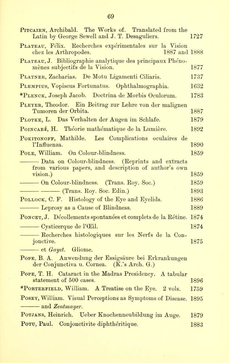 Pitcairn, Archibald. The Works of. Translated from the Latin by George Sewell and J. T. Desaguliers. 1727 Plateau, Felix. Recherches experimentales sur la Vision chez les Arthropodes. 1887 and 1888 Plateau, J. Bibliographie analytique des principaux Pheno- menes subjectifs de la Vision. 1877 Platner, Zacharias. De Motu Ligamenti Ciliaris. 1737 Plempius, Vopiscus Fortunatus. Ophthalmographia. 1632 *Plenck, Joseph Jacob. Doctrina de Morbis Oculorum. 1783 Pleyer, Theodor. Ein Beitrag zur Lehre von der malignen Tumoren der Orbita. 1887 Plotke, L. Das Verhalten der Augen im Schlafe. 1879 Poincare, H. Theorie mathematique de la Lumiere. 1892 Pokitonoff, Mathilde. Les Complications oculaires de rinfluenza. 1890 Pole, William. On Colour-blindness. 1859 Data on Colour-blindness. (Reprints and extracts from various papers, and description of author's own vision.) 1859 On Colour-blindness. (Trans. Roy. Soc.) 1859 (Trans. Roy. Soc. Edin.) 1893 Pollock, C. F. Histology of the Eye and Eyelids. 1886 Leprosy as a Cause of Blindness. 1889 Poncet, J. Decollements spontanees et complets de la Retine. 1874 Cysticerque de l'CEil. 1874 Recherches histologiques sur les Nerfs de la Con- jonctive. 1875 et Gayet. Grliome. Pope, B. A. Anwendung der Essigsaure bei Erkrankungen der Conjunctiva u. Cornea. (K.'s Arch. G.) Pope, T. H. Cataract in the Madras Presidency. A tabular statement of 500 cases. 1896 #Porterfield, William. A Treatise on the Eye. 2 vols. 1759 Posey, William. Visual Perceptions as Symptoms of Disease. 1895 and Zentmayer. Potjans, Heinrich. TJeber Knochenneubildung im Auge. 1879 Potu, Paul. Conjonctivite diphtheritique, 1883