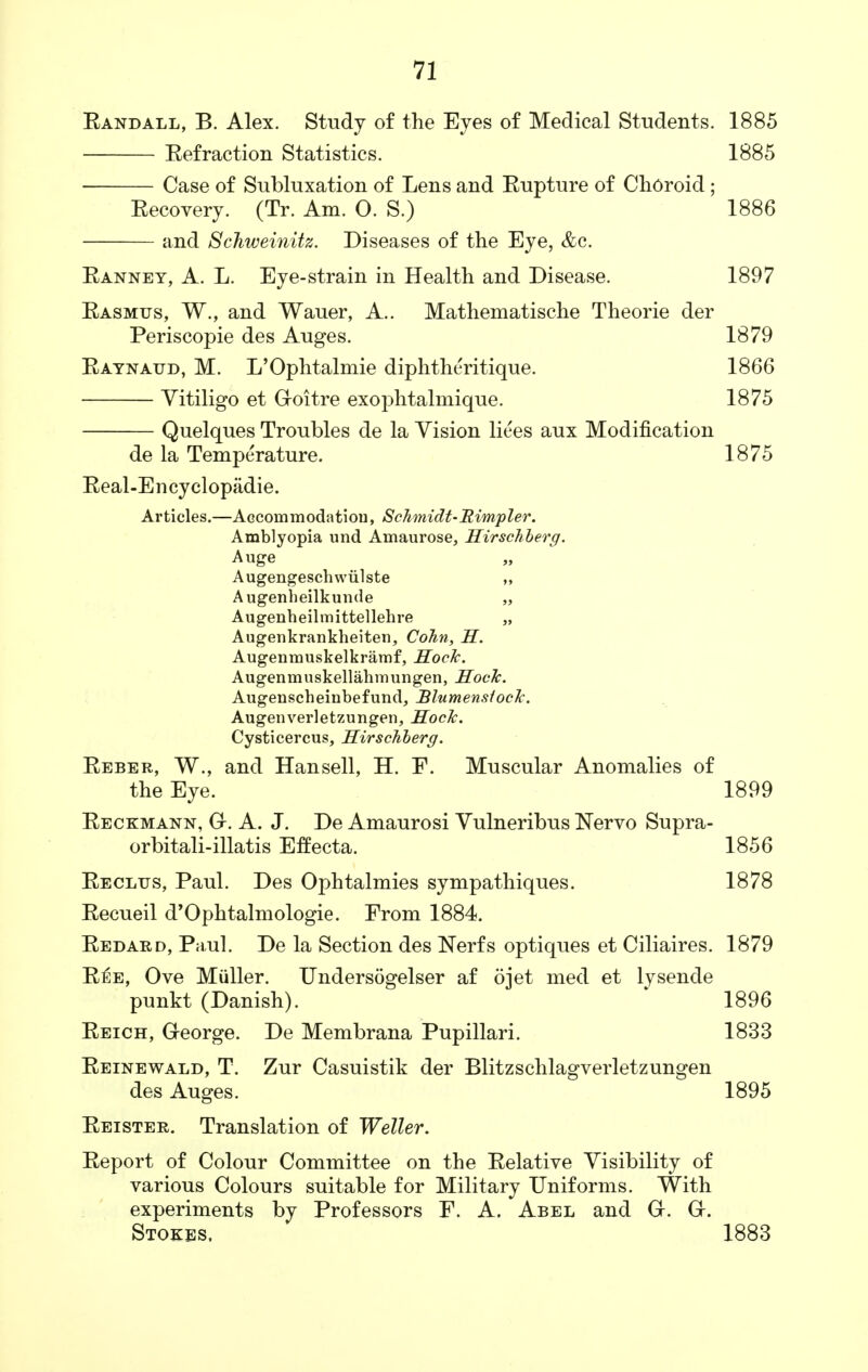 Eandall, B. Alex. Study of the Eyes of Medical Students. 1885 Eefraction Statistics. 1885 Case of Subluxation of Lens and Eupture of Choroid; Eecovery. (Tr. Am. O. S.) 1886 and Schweinitz. Diseases of the Eye, &c. Eanney, A. L. Eye-strain in Health and Disease. 1897 Easmus, W., and Wauer, A.. Mathematische Theorie der Periscopie des Auges. 1879 Eaynatjd, M. L'Ophtalmie diphtheritique. 1866 Vitiligo et Goitre exophtalmique. 1875 Quelques Troubles de la Vision liees aux Modification de la Temperature. 1875 Eeal-Encyclopadie. Articles.—Accommodation, Schmidt-Rirnpler. Amblyopia und Amaurose, Sirschberg. Auge Augengescbwiilste ,, Augenbeilkunde „ Augenheilmittellehre „ Augenkrankheiten, Cohn, S. Augenmuskelkramf, Sock. Augenmuskellabmungen, Sock. Augenscheinbefund, BlumensiocTc. Augenverletzungen, Socle. Cysticercus, Sirschberg. Eeber, W., and Hansell, H. F. Muscular Anomalies of the Eye. 1899 Eeckmann, G. A. J. De Amaurosi Vulneribus Nervo Supra- orbitali-illatis Effecta. 1856 Eeclijs, Paul. Des Ophtalmies sympathiques. 1878 Eecueil d'Ophtalmologie. From 1884. Eedard, Paul. De la Section des Nerfs optiques et Ciliaires. 1879 E£e, Ove Muller. Undersogelser af ojet med et lysende punkt (Danish). 1896 Eeich, George. De Membrana Pupillari. 1833 Eeinewald, T. Zur Casuistik der Blitzschlagverletzungen des Auges. 1895 Eeister. Translation of Weller. Eeport of Colour Committee on the Eelative Visibility of various Colours suitable for Military Uniforms. With experiments by Professors F. A. Abel and G. G. Stokes. 1883