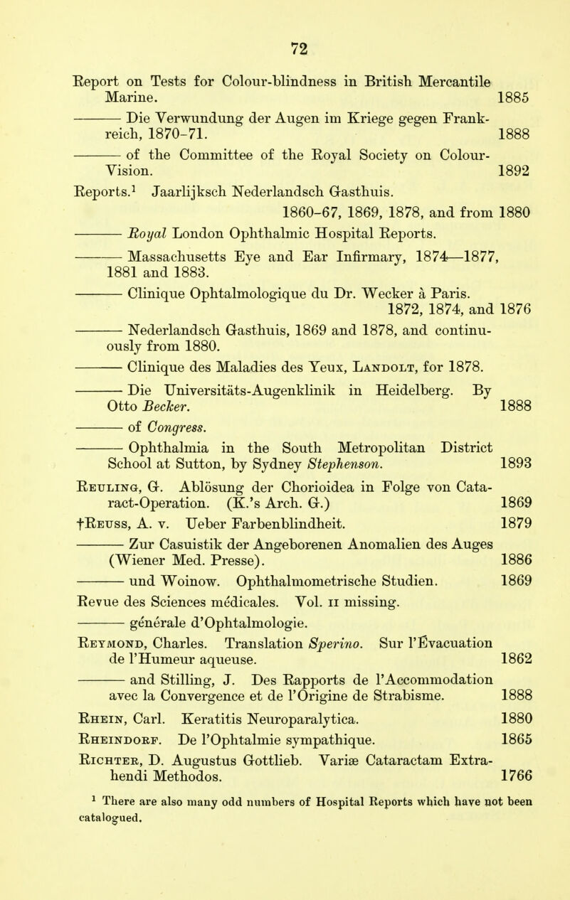 Eeport on Tests for Colour-blindness in British Mercantile Marine. 1885 Die Yerwundung der Augen im Kriege gegen Frank- reich, 1870-71. 1888 of the Committee of the Eoyal Society on Colour- Vision. 1892 Eeports.1 Jaarlijksch Nederlandsch Gasthuis. 1860-67, 1869, 1878, and from 1880 Royal London Ophthalmic Hospital Eeports. Massachusetts Eye and Ear Infirmary, 1874—1877, 1881 and 1883. Clinique Ophtalmologique du Dr. Wecker a Paris. 1872, 1874, and 1876 Nederlandsch Gasthuis, 1869 and 1878, and continu- ously from 1880. Clinique des Maladies des Yeux, Landolt, for 1878. — Die Universitats-Augenklinik in Heidelberg. By Otto Becker. 1888 — of Congress. Ophthalmia in the South Metropolitan District School at Sutton, by Sydney Stephenson. 1893 Eeuling, G. Ablosung der Chorioidea in Folge von Cata- ract-Operation. (K.'s Arch. G.) 1869 fEEUss, A. v. Ueber Farbenblindheit. 1879 Zur Casuistik der Angeborenen Anomalien des Auges (Wiener Med. Presse). 1886 und Woinow. Ophthalmometrische Studien. 1869 Eevue des Sciences medicales. Vol. n missing. generale d'Ophtalmologie. Eeymond, Charles. Translation Sperino. Sur FEvacuation de l'Humeur aqueuse. 1862 and Stilling, J. Des Eapports de l'Accommodation avec la Convergence et de l'Origine de Strabisme. 1888 Ehein, Carl. Keratitis Neuroparalytica. 1880 Eheindorf. De l'Ophtalmie sympathique. 1865 Eichter, D. Augustus Gottlieb. Varise Cataractam Extra- hendi Methodos. 1766 1 There are also many odd numbers of Hospital Reports which have not been catalogued.