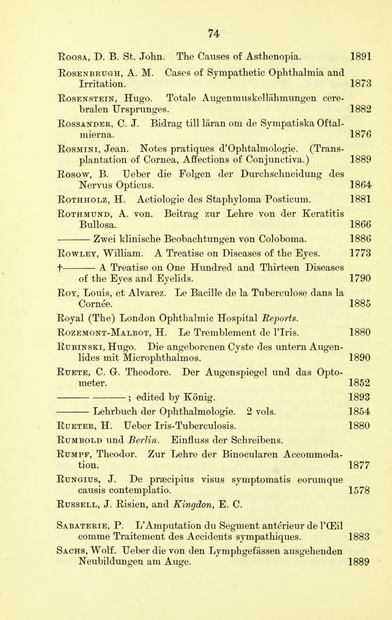 Eoosa, D. B. St. John. The Causes of Asthenopia. 1891 Eosenbruoh, A. M. Cases of Sympathetic Ophthalmia and Irritation. 1873 Eosenstein, Hugo. Totale Augenmuskellahmungen cere- bralen Ursprunges. 1882 Eossander, C. J. Bidrag till hiran om de Sympatiska Oftal- mierna. 1876 Eosmini, Jean. Notes pratiques d'Ophtalmologie. (Trans- plantation of Cornea, Affections of Conjunctiva.) 1889 Eosow, B. Ueber die Folgen der Durchschneidung des Nervus Opticus. 1864 Eothholz, H. Aetiologie des Staphyloma Posticum. 1881 Eothmund, A. von. Beitrag zur Lehre von der Keratitis Bullosa. 1866 Zwei klinische Beobachtungen von Coloboma. 1886 Eowley, William. A Treatise on Diseases of the Eyes. 1773 f A Treatise on One Hundred and Thirteen Diseases of the Eyes and Eyelids. 1790 Eoy, Louis, et Alvarez. Le Bacille de la Tuberculose dans la Cornee. 1885 Eoyal (The) London Ophthalmic Hospital Reports. Eozemont-Malbot, H. Le Tremblement de l'lris. 1880 Eubinski, Hugo. Die angeborenen Cyste des untern Augen- lides mit Microphthalmos. 1890 Euete, C. Gr. Theodore. Der Augenspiegel und das Opto- meter. 1852 ; edited by Konig. 1893 Lehrbuch der Ophthalmologic 2 vols. 1854 Eueter, H. Ueber Iris-Tuberculosis. 1880 Eumbold und Berlin. Einfluss der Schreibens. Eumpf, Theodor. Zur Lehre der Binocularen Accommoda- tion. 1877 Eungius, J. De praecipius visus symptomatis eorumque causis contemplatio. 1578 Eussell, J. Eisien, and Kingdon, E. C. Sabaterie, P. L'Amputation du Segment anterieur de l'CEil comme Traitement des Accidents sympathiques. 1883 Sachs, Wolf. Ueber die von den Lymphgefassen ausgehenden Neubildungen am Auge. 1889