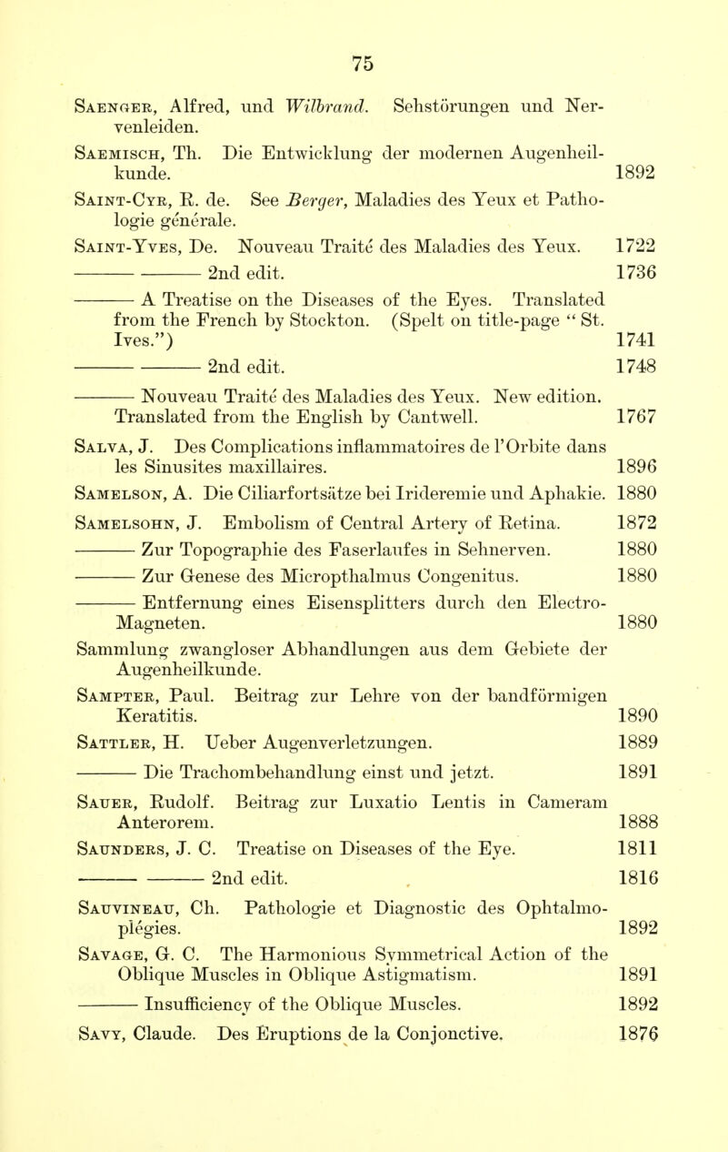 Saenger, Alfred, und Wilbrand. Sehstorungen und Ner- venleiden. Saemisch, Th. Die Entwicklung der modernen Augenheil- kunde. 1892 Saint-Cyr, E. de. See Berger, Maladies des Yeux et Patho- logie generale. Saint-Yves, De. Nouveau Traite des Maladies des Yeux. 1722 2nd edit. 1736 A Treatise on the Diseases of the Eyes. Translated from the French by Stockton. (Spelt on title-page  St. Ives.) 1741 2nd edit. 1748 Nouveau Traite des Maladies des Yeux. New edition. Translated from the English by Cantwell. 1767 Salva, J. Des Complications inflammatoires de l'Orbite dans les Sinusites maxillaires. 1896 Samelson, A. Die Ciliarfortsatze bei Irideremie und Aphakic 1880 Samelsohn, J. Embolism of Central Artery of Retina. 1872 Zur Topographie des Faserlaufes in Sehnerven. 1880 ■ Zur Genese des Micropthalmus Congenitus. 1880 Entfernung eines Eisensplitters durch den Electro- Magneten. 1880 Sammlung zwangloser Abhandlungen aus dem G-ebiete der Augenheilkunde. Sampter, Paul. Beitrag zur Lehre von der bandformigen Keratitis. 1890 Sattler, H. Ueber Augenverletzungen. 1889 Die Trachombehandlung einst und jetzt. 1891 Satjer, Rudolf. Beitrag zur Luxatio Lentis in Cameram Anterorem. 1888 Saunders, J. C. Treatise on Diseases of the Eye. 1811 ■ 2nd edit. 1816 Satjvineatj, Ch. Pathologie et Diagnostic des Ophtalmo- plegies. 1892 Savage, G. C. The Harmonious Symmetrical Action of the Oblique Muscles in Oblique Astigmatism. 1891 Insufficiency of the Oblique Muscles. 1892 Savy, Claude. Des Eruptions de la Conjonctive. 1876