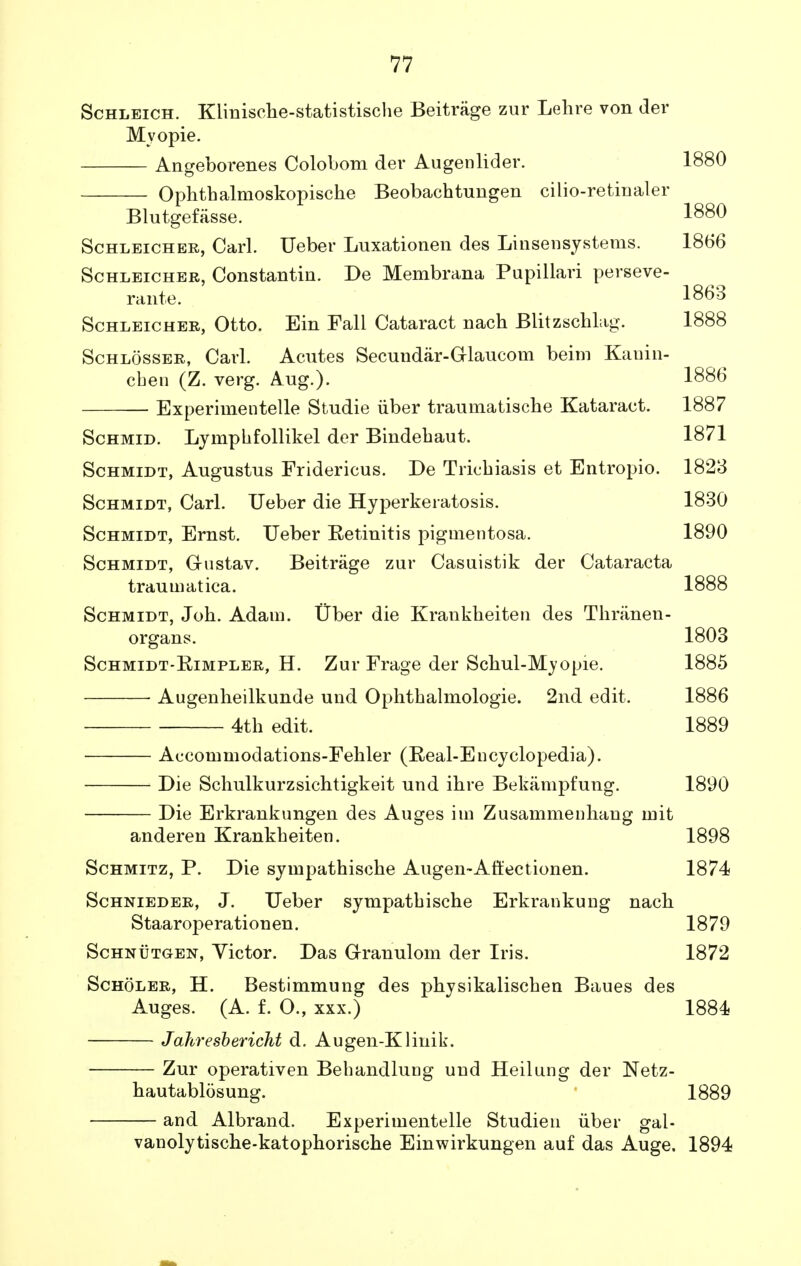 Schleich. Kliniscbe-statistiscbe Beitrage zur Lehre von der Mvopie. Angeborenes Colobom der Augenlider. Ophtbalmoskopiscbe Beobacbtungen cilio-retinaler Blutgefasse. Schleicher, Carl. Ueber Luxationen des Linsensystems. 1866 Schleicher, Constantin. De Membrana Pupillari perseve- rante. 1863 Schleicher, Otto. Ein Fall Cataract nacb Blitzschlag. 1888 Schlosser, Carl. Acutes Secundar-Grlaucom beim Kauin- cben (Z. verg. Aug.). 1886 Experimentelle Studie iiber traumatiscbe Kataract. 1887 Schmid. Lympbfollikel der Bindebaut. 1871 Schmidt, Augustus Fridericus. De Triebiasis et Entropio. 1823 Schmidt, Carl. Ueber die Hyperkeratosis. 1830 Schmidt, Ernst. Ueber Eetinitis pigmentosa. 1890 Schmidt, Gustav. Beitrage zur Casuistik der Cataracta traumatica. 1888 Schmidt, Job. Adam. Uber die Krankbeiten des Tbranen- organs. 1803 Schmidt-Rimpler, H. Zur Frage der Scbul-Myopie. 1885 ■ Augenbeilkunde und Opbtbalmologie. 2nd edit. 1886 4th edit. 1889 Accommodations-Febler (Real-Encyclopedia). Die Scbulkurzsichtigkeit und ibre Bekiimpfung. 1890 Die Erkrankungen des Auges im Zusammenbang mit anderen Krankbeiten. 1898 Schmitz, P. Die sympatbiscbe Augen-Att'ectionen. 1874 Schnieder, J. Ueber sympatbische Erkrankung nacb Staaroperationen. 1879 Schnutg-en, Victor. Das Granulom der Iris. 1872 Scholer, H. Bestimmung des pbysikaliscben Baues des Auges. (A. f. O., xxx.) 1884 Jahresbericht d. Augen-Klinik. Zur operativen Behandlung und Heilung der Netz- bautablosung. 1889 and Albrand. Experimentelle Studien iiber gal- vanolytiscbe-katopboriscbe Einwirkungen auf das Auge. 1894