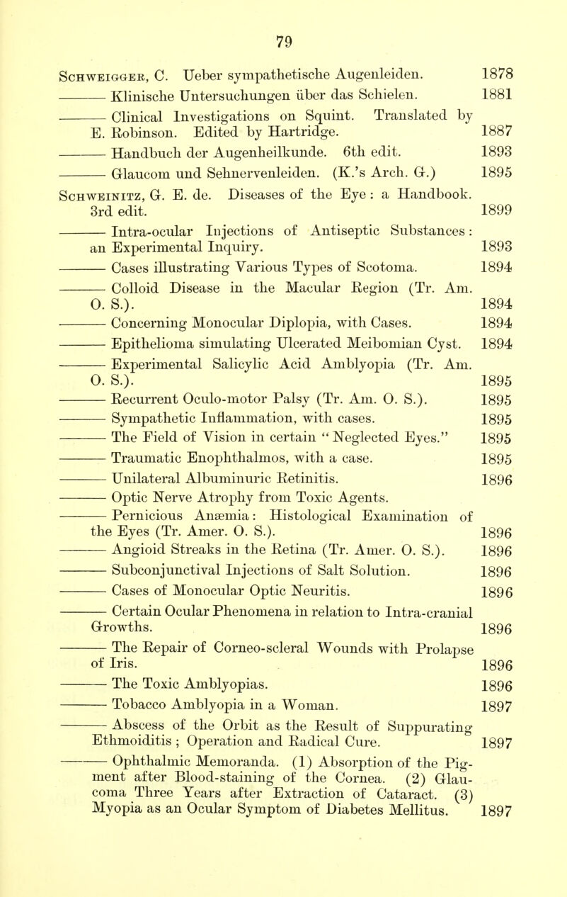 Schweigger, C. Ueber sympathetische Augenleiden. 1878 Klinische Untersuchungen iiber das Schielen. 1881 Clinical Investigations on Squint. Translated by E. Robinson. Edited by Hartridge. 1887 Handbucli der Augenheilkunde. 6th edit. 1893 Glaucom und Sehnervenleiden. (K.'s Arch. G.) 1895 Schweinitz, G. E. de. Diseases of the Eye : a Handbook. 3rd edit. 1899 Intra-ocular Injections of Antiseptic Substances: an Experimental Inquiry. 1893 Cases illustrating Various Types of Scotoma. 1894 Colloid Disease in the Macular Eegion (Tr. Am. O. S.). 1894 Concerning Monocular Diplopia, with Cases. 1894 Epithelioma simulating Ulcerated Meibomian Cyst. 1894 Experimental Salicylic Acid Amblyopia (Tr. Am. O. S.). 1895 Recurrent Oculo-motor Palsy (Tr. Am. O. S.). 1895 Sympathetic Inflammation, with cases. 1895 The Field of Vision in certain Neglected Eyes. 1895 Traumatic Enophthalmos, with a case. 1895 Unilateral Albuminuric Retinitis. 1896 Optic Nerve Atrophy from Toxic Agents. Pernicious Anaemia: Histological Examination of the Eyes (Tr. Amer. O. S.). 1896 Angioid Streaks in the Retina (Tr. Amer. O. S.). 1896 Subconjunctival Injections of Salt Solution. 1896 Cases of Monocular Optic Neuritis. 1896 Certain Ocular Phenomena in relation to Intra-cranial Growths. 1896 The Repair of Corneo-scleral Wounds with Prolapse of Iris. 1896 The Toxic Amblyopias. 1896 Tobacco Amblyopia in a Woman. 1897 Abscess of the Orbit as the Result of Suppurating Ethmoiditis ; Operation and Radical Cure. 1897 Ophthalmic Memoranda. (1) Absorption of the Pig- ment after Blood-staining of the Cornea. (2) Glau- coma Three Years after Extraction of Cataract. (3) Myopia as an Ocular Symptom of Diabetes Mellitus. 1897