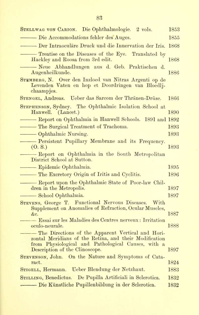 Stellwag von Carion. Die Ophthalmologic. 2 vols. 1853 Die Accommodations fehler des Auges. 1855 Der Intraoculare Druck und die Innervation der Iris. 1868 Treatise on the Diseases of the Eve. Translated by Hackley and Eoosa from 3rd edit. 1868 Neue Abhandlungen aus d. G-eb. Praktischen d. Augenheilkunde. 1886 Stemberg, N. Over den Inzloed van Nitras Argenti op de Levenden Vaten en hop et Doordringen van Bloedlj- chaampjes. Stengel, Andreas. Ueber das Sarcom der Thranen-Driise. 1866 Stephenson, Sydney. The Ophthalmic Isolation School at Hanwell. (Lancet.) 1890 Eeport on Ophthalmia in Hanwell Schools. 1891 and 1892 The Surgical Treatment of Trachoma. 1893 Ophthalmic Nursing. 1893 Persistent Pupillary Membrane and its Frequency. (0. S.) 1893 Report on Ophthalmia in the South Metropolitan District School at Sutton. Epidemic Ophthalmia. 1895 The Excretory Origin of Iritis and Cyclitis. 1896 Eeport upon the Ophthalmic State of Poor-law Chil- dren in the Metropolis. 1897 School Ophthalmia. 1897 Stevens, G-eorge T. Functional Nervous Diseases. With Supplement on Anomalies of Eefraction, Ocular Muscles, Ac. 1887 Essai sur les Maladies des Centres nerveux : Irritation oculo-neurale. 1888 The Directions of the Apparent Vertical and Hori- zontal Meridians of the Eetina, and their Modification from Physiological and Pathological Causes, with a Description of the Clinoscope. 1897 Stevenson, John. On the Nature and Symptoms of Cata- ract. 1824 Stigell, Hermann. Ueber Blendung der Netzhaut. 1883 Stilling, Benedictus. De Pupilla Artificiali in Sclerotica. 1832 = — Die Kunstliche Pupillenbildung in der Sclerotica. 1832