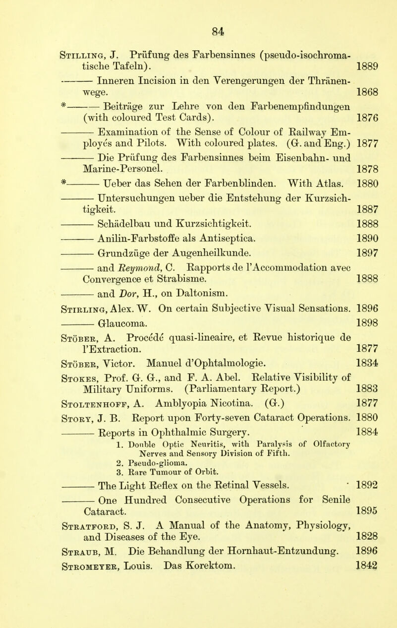 Stilling, J. Prufung des Farbensinnes (pseudo-isochroma- tische Tafeln). 1889 Inneren Incision in den Verengerungen der Thriinen- wege. 1868 - Beitriige zur Lelire von den Farbenempfindungen (with coloured Test Cards). 1876 — Examination of the Sense of Colour of Bail way Em- ployes and Pilots. With coloured plates. (G. and Eng.) 1877 Die Prufung des Farbensinnes beim Eisenbahn- und Marine-Personel. 1878 * Ueber das Sehen der Farbenblinden. With Atlas. 1880 Untersuchungen ueber die Entstehung der Kurzsich- tigkeit. 1887 Schadelbau und Kurzsichtigkeit. 1888 Anilin-Farbstoffe als Antiseptica. 1890 Grundziige der Augenheilkunde. 1897 and Reymond, C. Eapports de 1'Accommodation avec Convergence et Strabisme. 1888 and Dor, H., on Daltonism. Stirling, Alex. W. On certain Subjective Visual Sensations. 1896 Glaucoma. 1898 Stober, A. Procede quasi-lineaire, et Eevue historique de l'Extraction. 1877 Stober, Victor. Manuel d'Ophtalmologie. 1834 Stokes, Prof. G. G., and F. A. Abel. Eelative Visibility of Military Uniforms. (Parliamentary Eeport.) 1883 Stoltenhoff, A. Amblyopia Nicotina. (G.) 1877 Story, J. B. Eeport upon Forty-seven Cataract Operations. 1880 Eeports in Ophthalmic Surgery. 1884 1. Double Optic Neuritis, with Paralysis of Olfactory Nerves and Sensory Division of Fifth. 2. Pseudo-glioma. 3. Rare Tumour of Orbit. The Light Eeflex on the Eetinal Vessels. ' 1892 One Hundred Consecutive Operations for Senile Cataract. 1895 Stratford, S. J. A Manual of the Anatomy, Physiology, and Diseases of the Eye. 1828 Straub, M. Die Behandlung der Hornhaut-Entzundung. 1896 Stromeyer, Louis. Das Korektom. 1842