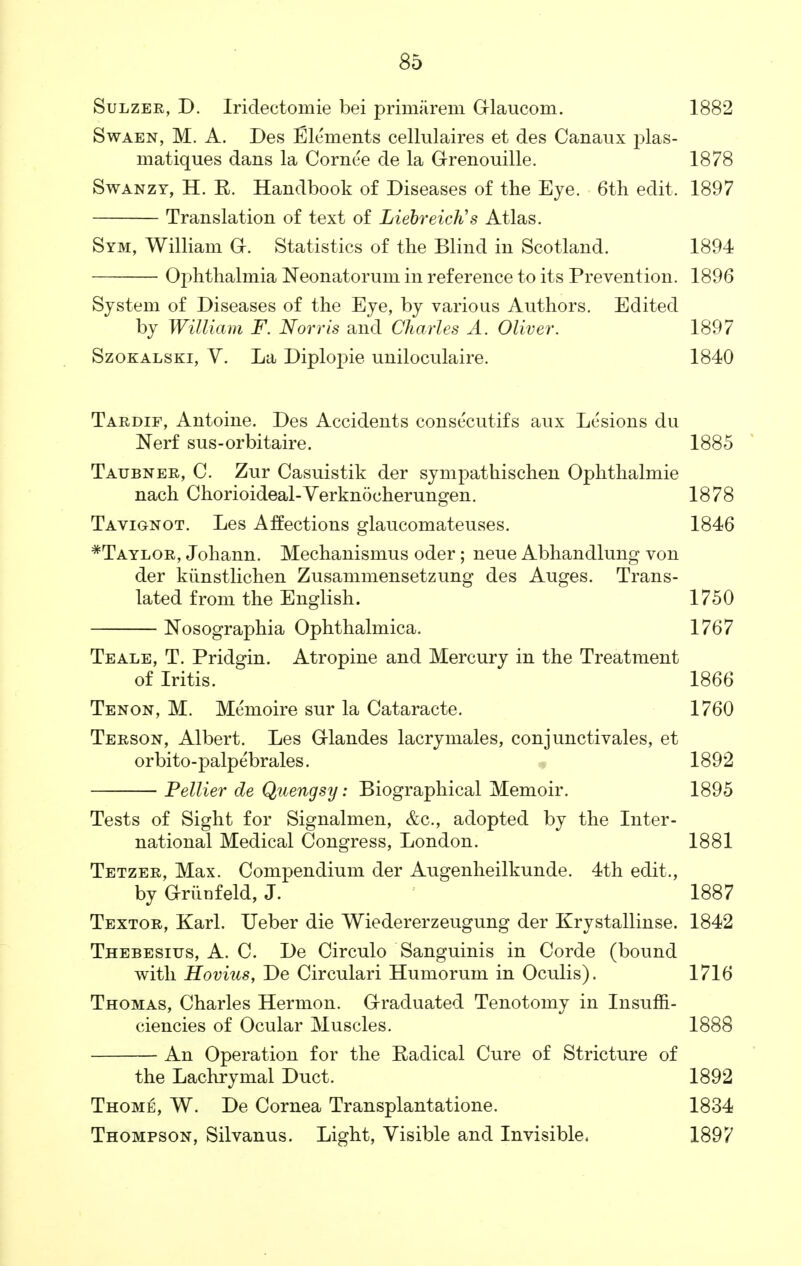 Sulzer, D. Iridectomie bei primarem Grlaucom. 1882 Swaen, M. A. Des Elements cellulaires et des Canaux plas- matiques dans la Cornee de la Grenouille. 1878 Swanzy, H. R. Handbook of Diseases of the Eye. 6th edit. 1897 Translation of text of Liebreich's Atlas. Sym, William G. Statistics of the Blind in Scotland. 1894 Ophthalmia Neonatorum in reference to its Prevention. 1896 System of Diseases of the Eye, by various Authors. Edited by William F. Norris and Charles A. Oliver. 1897 Szokalski, V. La Diplopie uniloculaire. 1840 Tardif, Antoine. Des Accidents consecutifs aux Lesions du Nerf sus-orbitaire. 1885 Tatjbner, C. Zur Casuistik der sympathischen Ophthalmie nach Chorioideal-Verknocherungen. 1878 Tavionot. Les Affections glaucomateuses. 1846 *Taylor, Johann. Mechanismus oder; neue Abhandlung von der kiinstlichen Zusammensetzung des Auges. Trans- lated from the English. 1750 Nosographia Ophthalmica. 1767 Teale, T. Pridgin. Atropine and Mercury in the Treatment of Iritis. 1866 Tenon, M. Memoire sur la Cataracte. 1760 Terson, Albert. Les Grlandes lacrymales, conjunctivales, et orbito-palpebrales. 1892 Peltier de Quengsy: Biographical Memoir. 1895 Tests of Sight for Signalmen, &c, adopted by the Inter- national Medical Congress, London. 1881 Tetzer, Max. Compendium der Augenheilkunde. 4th edit., by Griinfeld, J. 1887 Textor, Karl. Ueber die Wiedererzeugung der Krystallinse. 1842 Thebesitjs, A. C. De Circulo Sanguinis in Corde (bound with Hovius, De Circulari Humorum in Oculis). 1716 Thomas, Charles Hermon. Graduated Tenotomy in Insuffi- ciencies of Ocular Muscles. 1888 An Operation for the Eadical Cure of Stricture of the Lachrymal Duct. 1892 Thome, W. De Cornea Transplantatione. 1834 Thompson, Silvanus. Light, Visible and Invisible. 1897